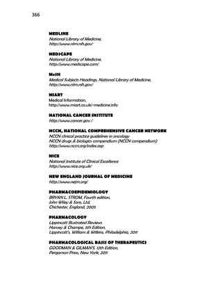 366
MEDLINE
National Library of Medicine,
http://www.nlm.nih.gov/
MEDSCAPE
National Library of Medicine,
http://www.medscape.com/
MeSH
Medical Subjects Headings, National Library of Medicine,
http://www.nlm.nih.gov/
MIART
Medical Information,
http://www.miart.co.uk/-medicine.info
NATIONAL CANCER INSTITUTE
http://www.cancer.gov /
NCCN, NATIONAL COMPREHENSIVE CANCER NETWORK
NCCN clinical practice guidelines in oncology
NCCN drugs & biologics compendium (NCCN compendium)
http://www.nccn.org/index.asp
NICE
National Institute of Clinical Excellence
http://www.nice.org.uk/
NEW ENGLAND JOURNAL OF MEDICINE
http://www.nejm.org/
PHARMACOEPIDEMIOLOGY
BRYAN L. STROM, Fourth edition,
John Wiley & Sons, Ltd,
Chichester, England, 2005
PHARMACOLOGY
Lippincott Illustrated Reviews
Harvey & Champe, 5th Edition,
Lippincott’s, William & Wilkins, Philadelphia, 2011
PHARMACOLOGICAL BASIS OF THERAPEUTICS
GOODMAN & GILMAN’S, 12th Edition,
Pergamon Press, New York, 2011
 