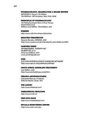 367
PHARMACOLOGY, EXAMINATION & BOARD REVIEW
KATZUNG & Trevor’s, 7th Edition,
The McGraw- Hill Company, New York, 2008
PRINCIPLES OF PHARMACOLOGY
The Pathophysiological Basis of Drug Therapy
David Golan et al.
Williams and Wilkins, Third Edition, 2012
PUBMED
http://www.ncbi.nlm.nih.gov/sites/entrez
REGISTRO TERAPÉUTICO
Novena Revisión, CONASA, 2010
http://www.conasa.com.gt/main.php?id_area=1&idioma=ENG
SAMFORD GUIDE
ANTIMICROBIAL THERAPY INC.
GILBERT DN. et al.
Forty two Editions, 2012
www.samfordguide.com
SIGN
SCOTTISH INTERCOLLEGIATE GUIDELINE NETWORK
http://www.sign.ac.uk/guidelines/published/
SOUTH AFRICA GUIDELINE TREATMENTS
Last Edition, 2012
http://www.kznhealth.gov.za/edl.htm
TERAPIA ANTIPARASITARIA
Calvopiña Manuel, 2ª edición,
Editorial Noción, Quito, 1977
THE LANCET
http://www.thelancet.com/
THERAPEUTICS INITIATIVE
http://www.ti.ubc.ca/
TRIP DATA BASE
http://www.tripdatabase.com/
UPSSALA MONITORING CENTRE
http://www.who-umc.org/
 