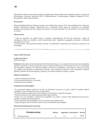 38
Hipotensión, cefalea, náusea, edema periférico, palpitaciones. Disnea. Rubor facial. Dispepsia, diarrea. Aumento de
transaminasas. Arritmias, alteraciones ECG. Tromboembolismo. Trombocitopenia. Hepatitis. Sangrado GI. ICC.
Íleo paralítico. Obstrucción intestinal.
Precauciones:
Hipersensibilidad al fármaco. Estenosis aórtica severa. Bradicardia extrema o ICC. Anormalidades de la conducción
cardiaca. Insuficiencia hepática. Hipotensión leve o moderada. Infarto agudo de miocardio con congestión
pulmonar documentada por Rx al ingreso del paciente. Los ancianos pueden ser más sensibles a las dosis usuales
de adultos.
Observaciones:
* Todos los pacientes con cefalea intensa y pertinaz, empeoramiento del nivel de conciencia y signos de
meningismo, deben ser remitidos a centro especializado, para diagnóstico angiográfico adecuado y resolución
quirúrgica de ser el caso.
* Eventualmente, estos pacientes pueden necesitar la embolización endoarterial del aneurisma causante de la
hemorragia.
Título: ACNÉ VULGAR
Codificación CIE 10
L70.0 acné vulgar
Problema: Enfermedad crónica inflamatoria del folículo pilo sebáceo, con aumento de la secreción de las glándulas
sebáceas, obstrucción y menor drenaje de la misma. Potencial infección por el Propionobacterium acné. Se manifiesta
por comedones y pústulas. De evolución insidiosa, frecuente en la pubertad y en los jóvenes. Afecta cara, pecho
y/o espalda; más frecuente en adolescentes. Presenta cuatro grados de evolución: I sólo comedones, II algunas
pápulas y pústulas, III muchas pápulas y pústulas y IV lesiones residuales, nódulos o quistes.
Objetivos terapéuticos:
1. Aliviar manifestaciones locales
2. Evitar potencial infección y cronicidad
3. Prevenir lesiones estéticas
Tratamiento no farmacológico:
* Se recomienda limpieza regular de la piel, de preferencia comenzar con agua y jabón. Se pueden emplear
antisépticos como clorhexidina o yodo povidona jabón.
* La dieta no juega un papel especial, sin embargo se recomienda la restricción de grasas.
* Todas las formas de acné, potencialmente pueden dejar cicatrices.
* Evitar el uso de cosméticos y productos de maquillaje. Las cremas y lociones están indicadas para piel seca y
sensible y los geles para pieles grasosas
* Evitar exposición solar prolongada y en caso necesario usar protector solar.
* A partir del grado II de evolución se debe recurrir al tratamiento farmacológico.
Selección del medicamento de elección:
Principios activos Eficacia Seguridad Conveniencia Niveles
1 Benzoil peróxido ++ +++ ++ 1-2-3
 