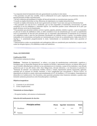 40
* La respuesta inicial al tratamiento del acné, generalmente se produce en dos meses.
* Para pacientes con piel muy sensible, evitar la inflamación de la piel, empleando de preferencia lociones de
benzoil peróxido en bajas concentraciones.
* No hay evidencias que justifiquen el empleo de benzoil peróxido en concentraciones mayores al 10%.
* Cuando se emplea doxiciclina, no hay diferencias de importancia si se emplea tetraciclina base.
* Cuando se emplea eritromicina, las de nueva generación son hasta 7 veces más caras que la eritromicina base.
* Para pacientes con acné de leve a moderado, que no han respondido al tratamiento convencional, se puede
considerar el uso de antibióticos y retinoides tópicos. Los retinoides pueden causar inflamación de la piel, que
puede aliviarse con el uso de humectantes.
* Para pacientes que presenten nódulos severos o quistes, pápulas, pústulas, nódulos o quistes, o que no responden
al cabo de 12 meses de antibióticos orales, se debe considerar el uso de isotretinoina por vía oral. La isotretinoina
oral es el tratamiento de elección para pacientes que no responden adecuadamente al tratamiento de 12 semanas
con antibióticos orales o para los que presentan inicialmente con nódulos severos o quistes. Los posibles efectos
indeseables de la isotretinoina oral pueden ser minimizados por el inicio de su administración a bajas dosis (0.2-0.5
mg/kg) e ir aumentando progresivamente la dosis. Generalmente se recomienda referir estos pacientes al
especialista.
* Anticonceptivos orales con propiedades anti androgénicas debe ser considerado para muchachas y mujeres en las
cuales las terapias tópicas y los antibióticos orales son inefectivos.
Título: ALCOHOLISMO
Codificación CIE10
F10.4 alcohol, sustancias de abuso
Problema: “Síndrome de dependencia” se refiere a un grupo de manifestaciones conductuales, cognitivas y
fisiológicas que se desarrollan después del uso repetido de alcohol y típicamente incluyen, un intenso deseo por el
uso de alcohol, dificultad para controlar su uso, persistencia en el consumo, a pesar de las molestias y una elevada
preferencia por el uso del mismo sobre otras obligaciones, elevada tolerancia y con frecuencia se presenta el
“Síndrome de retirada” con sudoración, temblor, náusea y vómito, hipertensión arterial, taquicardia, agitación,
ansiedad por el consumo de alcohol, insomnio, a veces complicados por convulsiones y delirium tremens. La
dependencia al alcohol es común, afecta aproximadamente al 6.5% de hombres y 1.5% de mujeres. Generalmente se
desarrolla en el adulto joven. Con frecuencia, estos pacientes presentan otros trastornos mentales y pueden estar
tomando sustancias psicoactivas como benzodiacepinas o marihuana.
Objetivos terapéuticos:
1. Controlar el uso del alcohol
2. Evitar complicaciones
Tratamiento no farmacológico:
- El soporte familiar y del entorno es fundamental.
Selección del medicamento de elección:
Principios activos Eficacia Seguridad Conveniencia Niveles
1 Disulfiram ++ ++ +++ 2-3
2 Tiamina ++ +++ +++ 1-2-3
 