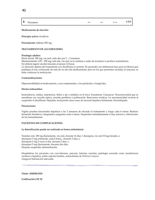 41
3 Diazepam ++ ++ +++ 1-2-3
Medicamento de elección:
Principio activo: disulfiram
Presentación: tabletas 500 mg.
TRATAMIENTO DE ALCOHOLISMO:
Posología adultos:
Dosis inicial 500 mg, vía oral, cada día, por 1 – 2 semanas.
Mantenimiento: 125 – 500 mg cada día, vía oral, en la mañana o antes de acostarse si produce somnolencia.
No deberá ingerir alcohol durante al menos 12 horas.
La duración óptima del tratamiento con disulfiram es incierta. En pacientes con abstinencia hay poca evidencia que
justifique el uso continuado de más de un año del medicamento, pero en los que presentan recaídas, la mayoría, se
debe continuar la medicación.
Contraindicaciones:
Hipersensibilidad al medicamento, a sus componentes, a los pesticidas o fungicidas.
Efectos indeseables:
Somnolencia, cefalea, impotencia. Sabor a ajo o metálico en la boca. Exantemas. Cansancio. Neurotoxicidad que se
manifiesta con neuritis óptica, neuritis periférica o polineuritis. Reacciones sicóticas. La neurotoxicidad revierte al
suspender el disulfiram. Hepatitis, incluyendo raros casos de necrosis hepática fulminante. Encefalopatía.
Precauciones:
Vigilar pruebas funcionales hepáticas a las 2 semanas de iniciado el tratamiento y luego cada 6 meses. Realizar
biometría hemática y bioquímica sanguínea cada 6 meses. Suspender inmediatamente si hay ictericia y alteraciones
de las transaminasas.
PACIENTES SIN COMPLICACIONES:
La detoxificación puede ser realizada en forma ambulatoria:
- Tiamina oral, 100 mg diariamente, vía oral, durante 14 días + diazepam, vía oral 10 mg iniciales, o
- diazepam 5 mg oralmente, cada 6 horas, durante 3 días, o
- diazepam 5 mg 2 veces al día, durante 2 días, o
- diazepam 5 mg diariamente, durante dos días.
- Después suspender administración.
- Hospitalizar los pacientes con convulsiones, psicosis, intentos suicidas, patología asociada como insuficiencia
cardiaca o hepática, pobre soporte familiar, antecedentes de Delirium tremens.
- Asegurar hidratación adecuada.
Título: AMEBIASIS
Codificación CIE 10
 