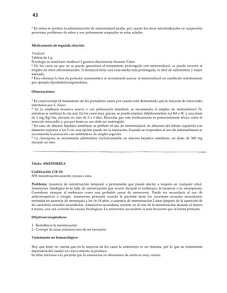 43
* En niños se prefiere la administración de metronidazol jarabe, por cuanto los otros nitroimidazoles en suspensión
presentan problemas de sabor y son pobremente aceptados en estas edades.
Medicamento de segunda elección:
Tinidazol
Tableta de 1 g.
Posología en amebiasis tinidazol 2 gramos diariamente durante 3 días.
* En los casos en que no se puede garantizar el tratamiento prolongado con metronidazol, se puede recurrir al
empleo de otros nitroimidazoles. El tinidazol tiene una vida media más prolongada, es fácil de administrar y mejor
tolerado.
* Para eliminar la fase de portador asintomático se recomienda asociar al metronidazol un amebicida intraluminal,
por ejemplo diyodohidroxiquinoleína.
Observaciones:
* Es controversial el tratamiento de los portadores sanos por cuanto está demostrado que la mayoría de éstos están
infectados por E. dispar.
* En la amebiasis invasiva severa o con perforación intestinal, se recomienda el empleo de metronidazol IV,
mientras se restituye la vía oral. En los casos muy graves, se puede emplear dihidroemetina vía IM o SC a una dosis
de 1 mg/kg/día, durante no más de 3 a 4 días. Recordar que este medicamento es potencialmente tóxico sobre el
músculo miocardio y que por tanto su uso debe ser restringido.
* En caso de absceso hepático amebiano se prefiere el uso de metronidazol; en abscesos del lóbulo izquierdo con
diámetro superior a los 5 cm, una opción puede ser la aspiración. Cuando no responden al uso de antiamebianos se
recomienda la asociación con antibióticos de amplio espectro.
* La cloroquina se recomienda administrar exclusivamente en absceso hepático amebiano, en dosis de 500 mg
durante un mes.
Título: AMENORREA
Codificación CIE-10:
N91 menstruación ausente, escasa o rara.
Problema: Ausencia de menstruación temporal o permanente que puede afectar a mujeres en cualquier edad.
Amenorrea fisiológica es la falta de menstruación que ocurre durante el embarazo, la lactancia o la menopausia.
Considerar siempre al embarazo como una probable causa de amenorrea. Puede ser secundaria al uso de
anticonceptivos o cirugía. Amenorrea primaria cuando la paciente tiene los caracteres sexuales secundarios
normales en ausencia de menarquia a los 16-18 años, o ausencia de menstruación 2 años después de la aparición de
los caracteres sexuales secundarios. Amenorrea secundaria consiste en el cese de la menstruación durante al menos
6 meses, una vez excluida las causas fisiológicas. La amenorrea secundaria es más frecuente que la forma primaria.
Objetivos terapéuticos:
1. Restablecer la menstruación
2. Corregir la causa primaria caso de ser necesario
Tratamiento no farmacológico:
- Hay que tener en cuenta que en la mayoría de los casos la amenorrea es un síntoma, por lo que su tratamiento
dependerá del cuadro en cuyo contexto se produce.
- Se debe informar a la paciente que la amenorrea en situaciones de estrés es muy común.
 