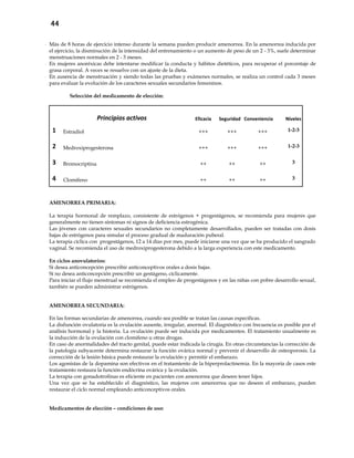 44
- Más de 8 horas de ejercicio intenso durante la semana pueden producir amenorrea. En la amenorrea inducida por
el ejercicio, la disminución de la intensidad del entrenamiento o un aumento de peso de un 2 - 3%, suele determinar
menstruaciones normales en 2 - 3 meses.
- En mujeres anoréxicas debe intentarse modificar la conducta y hábitos dietéticos, para recuperar el porcentaje de
grasa corporal. A veces se resuelve con un ajuste de la dieta.
- En ausencia de menstruación y siendo todas las pruebas y exámenes normales, se realiza un control cada 3 meses
para evaluar la evolución de los caracteres sexuales secundarios femeninos.
Selección del medicamento de elección:
Principios activos Eficacia Seguridad Conveniencia Niveles
1 Estradiol +++ +++ +++ 1-2-3
2 Medroxiprogesterona +++ +++ +++ 1-2-3
3 Bromocriptina ++ ++ ++ 3
4 Clomifeno ++ ++ ++ 3
AMENORREA PRIMARIA:
La terapia hormonal de remplazo, consistente de estrógenos + progestágenos, se recomienda para mujeres que
generalmente no tienen síntomas ni signos de deficiencia estrogénica.
Las jóvenes con caracteres sexuales secundarios no completamente desarrollados, pueden ser tratadas con dosis
bajas de estrógenos para simular el proceso gradual de maduración puberal.
La terapia cíclica con progestágenos, 12 a 14 días por mes, puede iniciarse una vez que se ha producido el sangrado
vaginal. Se recomienda el uso de medroxiprogesterona debido a la larga experiencia con este medicamento.
En ciclos anovulatorios:
Si desea anticoncepción prescribir anticonceptivos orales a dosis bajas.
Sí no desea anticoncepción prescribir un gestágeno, cíclicamente.
Para iniciar el flujo menstrual se recomienda el empleo de progestágenos y en las niñas con pobre desarrollo sexual,
también se pueden administrar estrógenos.
AMENORREA SECUNDARIA:
En las formas secundarias de amenorrea, cuando sea posible se tratan las causas específicas.
La disfunción ovulatoria es la ovulación ausente, irregular, anormal. El diagnóstico con frecuencia es posible por el
análisis hormonal y la historia. La ovulación puede ser inducida por medicamentos. El tratamiento usualmente es
la inducción de la ovulación con clomifeno u otras drogas.
En caso de anormalidades del tracto genital, puede estar indicada la cirugía. En otras circunstancias la corrección de
la patología subyacente determina restaurar la función ovárica normal y prevenir el desarrollo de osteoporosis. La
corrección de la lesión básica puede restaurar la ovulación y permitir el embarazo.
Los agonistas de la dopamina son efectivos en el tratamiento de la hiperprolactinemia. En la mayoría de casos este
tratamiento restaura la función endócrina ovárica y la ovulación.
La terapia con gonadotrofinas es eficiente en pacientes con amenorrea que deseen tener hijos.
Una vez que se ha establecido el diagnóstico, las mujeres con amenorrea que no deseen el embarazo, pueden
restaurar el ciclo normal empleando anticonceptivos orales.
Medicamentos de elección – condiciones de uso:
 