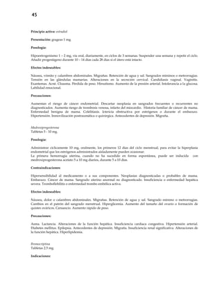 45
Principio activo: estradiol
Presentación: grageas 1 mg.
Posología:
Hipoestrogenismo 1 – 2 mg, vía oral, diariamente, en ciclos de 3 semanas. Suspender una semana y repetir el ciclo.
Añadir progestágeno durante 10 – 14 días cada 28 días si el útero está intacto.
Efectos indeseables:
Náusea, vómito y calambres abdominales. Migrañas. Retención de agua y sal. Sangrados mínimos o metrorragias.
Tensión en las glándulas mamarias. Alteraciones en la secreción cervical. Candidiasis vaginal. Vaginitis.
Exantemas. Acné. Cloasma. Pérdida de peso. Hirsutismo. Aumento de la presión arterial. Intolerancia a la glucosa.
Labilidad emocional.
Precauciones:
Aumentan el riesgo de cáncer endometrial. Descartar neoplasia en sangrados frecuentes o recurrentes no
diagnosticados. Aumenta riesgo de trombosis venosa, infarto del miocardio. Historia familiar de cáncer de mama.
Enfermedad benigna de mama. Colelitiasis. Ictericia obstructiva por estrógenos o durante el embarazo.
Hipertensión. Inmovilización postraumática o quirúrgica. Antecedentes de depresión. Migraña.
Medroxiprogesterona
Tabletas 5 - 10 mg.
Posología:
Administrar cíclicamente 10 mg, oralmente, los primeros 12 días del ciclo menstrual, para evitar la hiperplasia
endometrial que los estrógenos administrados aisladamente pueden ocasionar.
La primera hemorragia uterina, cuando no ha sucedido en forma espontánea, puede ser inducida con
medroxiprogesterona acetato 5 a 10 mg diarios, durante 5 a 10 días.
Contraindicaciones:
Hipersensibilidad al medicamento o a sus componentes. Neoplasias diagnosticadas o probables de mama.
Embarazo. Cáncer de mama. Sangrado uterino anormal no diagnosticado. Insuficiencia o enfermedad hepática
severa. Tromboflebilitis o enfermedad trombo embólica activa.
Efectos indeseables:
Náusea, dolor o calambres abdominales. Migrañas. Retención de agua y sal. Sangrado mínimo o metrorragias.
Cambios en el patrón del sangrado menstrual. Hiperglicemia. Aumento del tamaño del ovario o formación de
quistes ováricos. Cansancio. Aumento rápido de peso.
Precauciones:
Asma. Lactancia. Alteraciones de la función hepática. Insuficiencia cardiaca congestiva. Hipertensión arterial.
Diabetes mellitus. Epilepsia. Antecedentes de depresión. Migraña. Insuficiencia renal significativa. Alteraciones de
la función hepática. Hiperlipidemia.
Bromocriptina
Tabletas 2.5 mg.
Indicaciones:
 