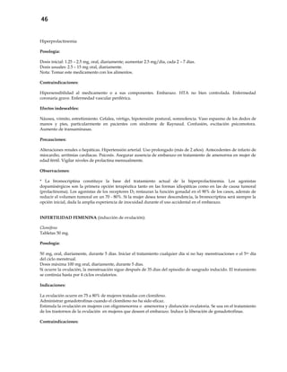 46
Hiperprolactinemia
Posología:
Dosis inicial: 1.25 – 2.5 mg, oral, diariamente; aumentar 2.5 mg/día, cada 2 – 7 días.
Dosis usuales: 2.5 – 15 mg oral, diariamente.
Nota: Tomar este medicamento con los alimentos.
Contraindicaciones:
Hipersensibilidad al medicamento o a sus componentes. Embarazo. HTA no bien controlada. Enfermedad
coronaria grave. Enfermedad vascular periférica.
Efectos indeseables:
Náusea, vómito, estreñimiento. Cefalea, vértigo, hipotensión postural, somnolencia. Vaso espasmo de los dedos de
manos y pies, particularmente en pacientes con síndrome de Raynaud. Confusión, excitación psicomotora.
Aumento de transaminasas.
Precauciones:
Alteraciones renales o hepáticas. Hipertensión arterial. Uso prolongado (más de 2 años). Antecedentes de infarto de
miocardio, arritmias cardíacas. Psicosis. Asegurar ausencia de embarazo en tratamiento de amenorrea en mujer de
edad fértil. Vigilar niveles de prolactina mensualmente.
Observaciones:
* La bromocriptina constituye la base del tratamiento actual de la hiperprolactinemia. Los agonistas
dopaminérgicos son la primera opción terapéutica tanto en las formas idiopáticas como en las de causa tumoral
(prolactinoma). Los agonistas de los receptores D2 restauran la función gonadal en el 90% de los casos, además de
reducir el volumen tumoral en un 70 - 80%. Si la mujer desea tener descendencia, la bromocriptina será siempre la
opción inicial, dada la amplia experiencia de inocuidad durante el uso accidental en el embarazo.
INFERTILIDAD FEMENINA (inducción de ovulación):
Clomifeno
Tabletas 50 mg.
Posología:
50 mg, oral, diariamente, durante 5 días. Iniciar el tratamiento cualquier día si no hay menstruaciones o el 5to día
del ciclo menstrual.
Dosis máxima 100 mg oral, diariamente, durante 5 días.
Si ocurre la ovulación, la menstruación sigue después de 35 días del episodio de sangrado inducido. El tratamiento
se continúa hasta por 4 ciclos ovulatorios.
Indicaciones:
La ovulación ocurre en 75 a 80% de mujeres tratadas con clomifeno.
Administrar gonadotrofinas cuando el clomifeno no ha sido eficaz.
Estimula la ovulación en mujeres con oligomenorrea o amenorrea y disfunción ovulatoria. Se usa en el tratamiento
de los trastornos de la ovulación en mujeres que deseen el embarazo. Induce la liberación de gonadotrofinas.
Contraindicaciones:
 