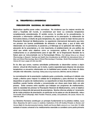 5
II. TERAPÉUTICA & EVIDENCIAS
PRESCRIPCIÓN RACIONAL DE MEDICAMENTOS
Racionalizar significa poner orden, normatizar. No olvidemos que los mejores servicios de
salud y hospitales del mundo, se caracterizan por tener sus conductas terapéuticas
completamente estandarizadas. El sentido común, la sencillez en los procedimientos, la
educación e información calificada, el compromiso en la prescripción, la elaboración de
formularios básicos, el diseño de guías terapéuticas, etc., sigue siendo la mejor técnica para la
Prescripción Racional de Medicamentos. La experiencia internacional demuestra que éstos
son procesos con buenas posibilidades de eficiencia a largo plazo y que el éxito está
relacionado con la persistencia, la paciencia y el liderazgo en la aplicación del método, la
educación de los prescriptores y lo más importante, el establecimiento de una política de
salud que señale estos objetivos como un compromiso político. El uso racional de
medicamentos es un planteamiento para el siglo XXI de la Organización Mundial de la
Salud, para ser instrumentado con la Farmacología Clínica. Prof. Michael Orme et al.: Clinical
Pharmacology in Research, Teaching and Health Care Considerations by IUPHAR, the International Union of
Basic and Clinical Pharmacology, Basic & Clinical Pharmacology & Toxicology, Nordic Pharmacological Society,
Volume 107, Issue 1, pages 531–559, July 2010.
En los días que corren, nuestras actividades profesionales se desarrollan vecinas a algún
sistema virtual de información, por lo tanto, nuestra capacidad para disponer de soluciones
terapéuticas se encuentra relacionada con la habilidad para acceder a las bases de datos
virtuales más relevantes. Greenhalg, Talking about drug treatments, BMJ1994; 308:796 (19March)
La normatización de la prescripción mediante guías y protocolos, constituye el método más
simple y efectivo para mejorar la calidad de la terapéutica y para disminuir los ingentes
desperdicios en gastos de medicamentos. La capacitación en base de problemas y evidencias
científicas usando fuentes virtuales y convencionales son claves para tener éxito con este
proceso. Existe consenso entre aquellos que trabajan con programas de medicamentos,
sobre la necesidad de priorizar la Prescripción Racional de Medicamentos, como el objetivo
central en el desarrollo del personal de prescriptores. Muchos informes señalan el incremento
de las malas prácticas de prescripción, en particular en los países en vías de desarrollo. William
Summerskill, David Collingridge, Helen Frankish: Protocols, probity, and publication, the Lancet, Volume 373,
9668: 992, 2009.
Los Derechos Humanos constituyen un principio fundamental en la práctica médica. Suerie
Moon, Respecting the right to access to medicines: Implications of the UN Guiding Principles on Business and
Human Rights for the pharmaceutical industry, Health and Human Rights volume 15, no. 1 June 2013.. En este
contexto el acceso universal a los medicamentos esenciales se considera como parte primaria
 
