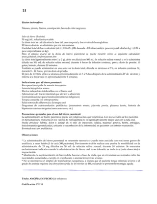 53
Efectos indeseables:
Náusea, pirosis, diarrea, constipación, heces de color negruzco.
Sales de hierro (dextrán)
50 mg/mL, solución inyectable.
La dosis total se calcula sobre la base del peso corporal y los niveles de hemoglobina.
El hierro dextrán se administra por vía intravenosa.
Cantidad total de hierro dextrán (mL) = 0.0442 x (Hb deseada – Hb observada) x peso corporal ideal en kg + (0.26 x
peso corporal ideal en kg).
Para el cálculo exacto de la dosis de hierro parenteral se puede recurrir online al siguiente calculador:
www.globalrph.com/irondextran.htm
La dosis total (generalmente entre 1 y 2 g), debe ser diluida en 500 mL de solución salina normal y se lo administra
diluido en 500 mL de solución salina normal, durante 6 horas de infusión continua, previa dosis de prueba: 10
gotas/minuto, durante 10 minutos.
También se puede administrar en una sola vez la dosis total, diluida en dextrosa al 5%, en infusión continua IV,
durante 8 – 12 horas, previa dosis de prueba.
El pico de ferritina sérica se alcanza aproximadamente en 7 a 9 días después de la administración IV de dextrán y
retorna a la línea base en aproximadamente 3 semanas.
Indicaciones para el hierro parenteral:
- Recuperación rápida de anemia ferropénica
- Anemia ferropénica severa
- Efectos indeseables intolerables con el hierro oral
- Alteraciones del tracto intestinal que afecten la absorción
- Contraindicaciones para transfusión (criterios religiosos)
- Terapia conjunta con eritropoyetina
- Falta notoria de adherencia a la terapia oral
- Programas de autotransfusión profiláctica (miomatosis severa, placenta previa, placenta ácreta, historia de
hipotonías uterinas en gestaciones anteriores, etc.)
Precauciones generales para el uso del hierro parenteral:
La administración de hierro parenteral puede ser peligrosa más que beneficiosa. Con la excepción de los pacientes
en hemodiálisis la respuesta en los valores de hemoglobina no es significativamente mayor que con la ruta oral.
Puede producir flebitis, dolor y tatuaje en el sitio de inyección; cefalea, malestar general, fiebre, artralgias,
linfadenopatías generalizadas, urticaria y exacerbación de la enfermedad en pacientes con artritis reumatoide.
Eventual reacción anafiláctica.
Observaciones:
* La administración de hierro parenteral es raramente necesaria y puede estar asociada con reacciones graves de
anafilaxia, a veces fatales (1 de cada 300 pacientes). Previamente se debe realizar una prueba de sensibilidad con la
administración de 25 mg diluidos en 50 mL de solución salina normal, durante 10 minutos. Se encuentra
exclusivamente indicado cuando la administración de hierro oral no es tolerada, es inefectiva (mala absorción) o
impracticable.
* Idealmente, la suplementación de hierro debe hacerse a base de dieta, que en circunstancias normales cubre las
necesidades aumentadas, excepto en el embarazo o anemia ferroprivas severas.
* No se recomienda el empleo de transfusiones sanguíneas, a menos que el paciente tenga síntomas severos o el
grado de anemia requiera una elevación rápida de los niveles de Hb, o cuando se presente hemorragia aguda.
Título: ANGINA DE PECHO (de esfuerzo)
Codificación CIE 10
 