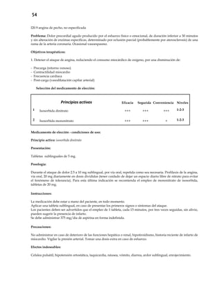 54
I20.9 angina de pecho, no especificada
Problema: Dolor precordial agudo producido por el esfuerzo físico o emocional, de duración inferior a 30 minutos
y sin alteración de enzimas específicas, determinado por oclusión parcial (probablemente por aterosclerosis) de una
rama de la arteria coronaria. Ocasional vasoespasmo.
Objetivos terapéuticos:
1. Detener el ataque de angina, reduciendo el consumo miocárdico de oxígeno, por una disminución de:
- Precarga (retorno venoso)
- Contractilidad miocardio
- Frecuencia cardíaca
- Post-carga (vasodilatación capilar arterial)
Selección del medicamento de elección:
Principios activos Eficacia SeguridadConveniencia Niveles
1 Isosorbida dinitrato +++ +++ +++ 1-2-3
2 Isosorbida mononitrato +++ +++ + 1-2-3
Medicamento de elección - condiciones de uso:
Principio activo: isosorbida dinitrato
Presentación:
Tabletas sublinguales de 5 mg.
Posología:
Durante el ataque de dolor 2.5 a 10 mg sublingual, por vía oral, repetida como sea necesaria. Profilaxis de la angina,
vía oral, 20 mg diariamente en dosis divididas (tener cuidado de dejar un espacio diario libre de nitrato para evitar
el fenómeno de tolerancia). Para esta última indicación se recomienda el empleo de mononitrato de isosorbida,
tabletas de 20 mg.
Instrucciones:
La medicación debe estar a mano del paciente, en todo momento.
Aplicar una tableta sublingual, en caso de presentar los primeros signos o síntomas del ataque.
Los pacientes deben ser advertidos que el empleo de 1 tableta, cada 15 minutos, por tres veces seguidas, sin alivio,
pueden sugerir la presencia de infarto.
Se debe administrar 375 mg/día de aspirina en forma indefinida.
Precauciones:
No administrar en caso de deterioro de las funciones hepática o renal, hipotiroidismo, historia reciente de infarto de
miocardio. Vigilar la presión arterial. Tomar una dosis extra en caso de esfuerzo.
Efectos indeseables:
Cefalea pulsátil, hipotensión ortostática, taquicardia, náusea, vómito, diarrea, ardor sublingual, enrojecimiento.
 
