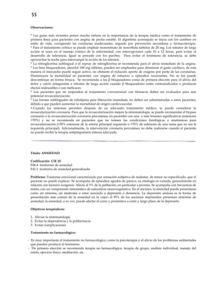 55
Observaciones:
* Las guías más recientes ponen mucho énfasis en la importancia de la terapia médica como el tratamiento de
primera línea para pacientes con angina de pecho estable. El algoritmo aconsejado se inicia con los cambios en
estilo de vida, corrigiendo las conductas inadecuadas, seguido por prevención secundaria y farmacoterapia.
* Para el tratamiento crónico se puede emplear mononitrato de isosorbida tabletas de 20 mg. Los nitratos de larga
acción se usan en el manejo crónico de la enfermedad, con interrupciones cada 10 a 12 horas, para evitar el
desarrollo de tolerancia. Igual se procede con los parches. Para evitar el fenómeno de tolerancia, se debe
aprovechar la noche para interrumpir la acción de los nitratos.
* La nitroglicerina sublingual o el espray de nitroglicerina se recomienda para el alivio inmediato de la angina.
* Los beta bloqueadores, atenolol 100 mg tabletas, pueden ser empleados para disminuir el gasto cardíaco, de esta
manera el miocardio puede seguir activo, no obstante el reducido aporte de oxígeno por parte de las coronarias.
Disminuyen la mortalidad en pacientes con angina de esfuerzo o episodios recurrentes. No se los puede
descontinuar en forma brusca. Se recomienda a los β bloqueadores como de primera elección para el alivio del
dolor y calcio antagonista o nitratos de larga acción cuando β bloqueadores están contraindicados o producen
efectos indeseables o son ineficaces.
* Los pacientes que no responden al tratamiento convencional con fármacos deben ser evaluados para una
potencial revascularización.
* Las formas sublinguales de nifedipina para liberación inmediata, no deben ser administradas a estos pacientes,
debido a que pueden aumentar la mortalidad de origen cardiovascular.
 Cuando los síntomas persisten después de un adecuado tratamiento médico, se puede considerar la
revascularización coronaria. Para que la revascularización mejore la sintomatología, se puede recomendar el bypass
coronario o la revascularización coronaria percutánea, en pacientes con una o más lesiones significativas (estenosis
>70%) y no se recomienda en pacientes que no reúnen las condiciones fisiológicas o anatómicas para
revascularización (>50% estenosis de la arteria principal izquierda o >70% de estenosis de una rama que no sea la
izquierda principal). Adicionalmente, la intervención coronaria percutánea no debe realizarse cuando el paciente
no puede recibir la terapia antiplaquetaria intensa adecuada.
Título: ANSIEDAD
Codificación CIE 10
F06.4 trastornos de ansiedad
F41.1 trastorno de ansiedad generalizada
Problema: Trastorno emocional caracterizado por sensación subjetiva de malestar, de temor no especificado, que el
paciente no puede explicar. Se acompaña de episodios agudos de pánico, su etiología es variada, generalmente en
relación con factores exógenos. Afecta al 5% de la población, en particular a jóvenes. Se acompaña con frecuencia de
estrés, con un componente sintomático de naturaleza neurovegetativa. En el anciano, la ansiedad puede presentarse
como un síntoma, un síndrome o estar asociado a depresión o demencia. La depresión ansiosa es la forma de
presentación más común de la ansiedad en la vejez: el 95% de los ancianos deprimidos presentan síntomas de
ansiedad; la ansiedad, a su vez, puede afectar el curso y pronóstico a corto y largo plazo de la depresión.
Objetivos terapéuticos:
1. Aliviar la sintomatología
2. Evitar la dependencia y la polifarmacia
3. Evitar complicaciones
Tratamiento no farmacológico:
- Es muy importante el tratamiento no farmacológico, como la psicoterapia y el alivio de los problemas ambientales
que pueden producir el fenómeno.
- De primera elección se recomienda terapia no farmacológica: terapia de grupo, análisis individual, manejo del
estrés, ejercicio físico, meditación, etc.
 