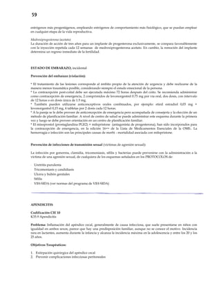 59
estrógenos más progestágenos, empleando estrógenos de comportamiento más fisiológico, que se puedan emplear
en cualquier etapa de la vida reproductiva.
Medroxiprogesterona (acetato)
La duración de acción de tres años para un implante de progesterona exclusivamente, se compara favorablemente
con la inyección repetida cada 12 semanas de medroxiprogesterona acetato. En cambio, la remoción del implante
determina un regreso inmediato de la fertilidad.
ESTADO DE EMBARAZO, incidental
Prevención del embarazo (violación):
* El tratamiento de las lesiones corresponde al ámbito propio de la atención de urgencia y debe realizarse de la
manera menos traumática posible, considerando siempre el estado emocional de la persona.
* La contracepción post-coital debe ser ejecutada máximo 72 horas después del coito. Se recomienda administrar
como contracepción de emergencia, 2 comprimidos de levonorgestrel 0.75 mg por vía oral, dos dosis, con intervalo
de 12 horas o en dosis única de 1.5 mg.
* También pueden utilizarse anticonceptivos orales combinados, por ejemplo: etinil estradiol 0,03 mg +
levonorgestrel 0,15 mg, 4 tabletas por 2 dosis cada 12 horas.
* A la pareja se le debe proveer de anticoncepción de emergencia pero acompañada de consejería y la elección de un
método de planificación familiar. A nivel de centro de salud se puede administrar este esquema durante la primera
vez y luego se debe proveer orientación en un centro de planificación familiar.
* El misoprostol (prostaglandina PGE2) + mifepristone (antagonista de progesterona), han sido incorporados para
la contracepción de emergencia, en la edición 16ava de la Lista de Medicamentos Esenciales de la OMS.. La
hemorragia e infección son las principales causas de morbi - mortalidad asociada con mifepristone.
Prevención de infecciones de transmisión sexual (víctimas de agresión sexual):
La infección por gonorrea, clamidia, tricomoniasis, sífilis y bacterias puede prevenirse con la administración a la
víctima de una agresión sexual, de cualquiera de los esquemas señalados en los PROTOCOLOS de:
- Uretritis purulenta
- Tricomoniasis y candidiasis
- Ulcera y bubón genitales
- Sífilis
- VIH-SIDA (ver normas del programa de VIH-SIDA)
APENDICITIS
Codificación CIE 10
K35.9 Apendicitis
Problema: Inflamación del apéndice cecal, generalmente de causa infecciosa, que suele presentarse en niños con
igualdad en ambos sexos; parece que hay una predisposición familiar, aunque no se conoce el motivo. Incidencia
rara en lactantes, aumenta durante la infancia y alcanza la incidencia máxima en la adolescencia y entre los 20 y los
25 años.
Objetivos Terapéuticos:
1. Extirpación quirúrgica del apéndice cecal
2. Prevenir complicaciones infecciosas peritoneales
 