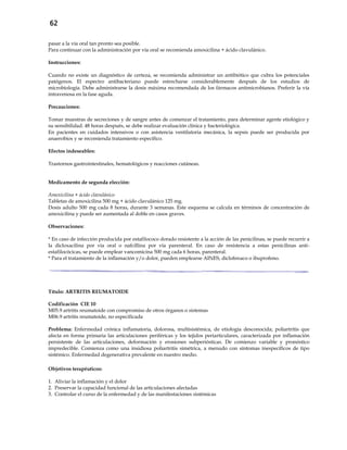 62
pasar a la vía oral tan pronto sea posible.
Para continuar con la administración por vía oral se recomienda amoxicilina + ácido clavulánico.
Instrucciones:
Cuando no existe un diagnóstico de certeza, se recomienda administrar un antibiótico que cubra los potenciales
patógenos. El espectro antibacteriano puede estrecharse considerablemente después de los estudios de
microbiología. Debe administrarse la dosis máxima recomendada de los fármacos antimicrobianos. Preferir la vía
intravenosa en la fase aguda.
Precauciones:
Tomar muestras de secreciones y de sangre antes de comenzar el tratamiento, para determinar agente etiológico y
su sensibilidad. 48 horas después, se debe realizar evaluación clínica y bacteriológica.
En pacientes en cuidados intensivos o con asistencia ventilatoria mecánica, la sepsis puede ser producida por
anaerobios y se recomienda tratamiento específico.
Efectos indeseables:
Trastornos gastrointestinales, hematológicos y reacciones cutáneas.
Medicamento de segunda elección:
Amoxicilina + ácido clavulánico
Tabletas de amoxicilina 500 mg + ácido clavulánico 125 mg.
Dosis adulto 500 mg cada 8 horas, durante 3 semanas. Este esquema se calcula en términos de concentración de
amoxicilina y puede ser aumentada al doble en casos graves.
Observaciones:
* En caso de infección producida por estafilococo dorado resistente a la acción de las penicilinas, se puede recurrir a
la dicloxacilina por vía oral o nafcillina por vía parenteral. En caso de resistencia a estas penicilinas anti-
estafilocócicas, se puede emplear vancomicina 500 mg cada 6 horas, parenteral.
* Para el tratamiento de la inflamación y/o dolor, pueden emplearse AINES, diclofenaco o ibuprofeno.
Título: ARTRITIS REUMATOIDE
Codificación CIE 10
M05.9 artritis reumatoide con compromiso de otros órganos o sistemas
M06.9 artritis reumatoide, no especificada
Problema: Enfermedad crónica inflamatoria, dolorosa, multisistémica, de etiología desconocida; poliartritis que
afecta en forma primaria las articulaciones periféricas y los tejidos periarticulares, caracterizada por inflamación
persistente de las articulaciones, deformación y erosiones subperiósticas. De comienzo variable y pronóstico
impredecible. Comienza como una insidiosa poliartritis simétrica, a menudo con síntomas inespecíficos de tipo
sistémico. Enfermedad degenerativa prevalente en nuestro medio.
Objetivos terapéuticos:
1. Aliviar la inflamación y el dolor
2. Preservar la capacidad funcional de las articulaciones afectadas
3. Controlar el curso de la enfermedad y de las manifestaciones sistémicas
 