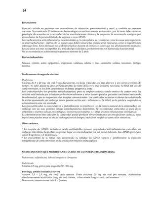 64
Precauciones:
Especial cuidado en pacientes con antecedentes de afectación gastrointestinal y renal, y también en personas
ancianas. No masticarlo. El tratamiento farmacológico es exclusivamente sintomático, por lo tanto debe variar su
posología, de acuerdo con la severidad de las manifestaciones clínicas y la respuesta. Se recomienda averiguar por
antecedentes de hipersensibilidad a la aspirina u otros AINES.
Los medicamentos anti-inflamatorios no esteroidales y/o esteroidales, se consideran como la causa más importante
de enfermedad ácido - péptica, de tal manera que deben tomarse las precauciones necesarias, como la ingestión con
estómago lleno. Estos fármacos no se deben emplear durante el embarazo, salvo que sea absolutamente necesario.
Los ancianos son más susceptibles a la toxicidad por salicilatos, probablemente por disminuida función renal.
No se recomienda su administración en niños menores de 2 años.
Efectos indeseables:
Náusea, vómito, ardor epigástrico, erupciones cutáneas, edema y más raramente cefalea, insomnio, vértigo,
tinnitus.
Medicamento de segunda elección:
Prednisona
Tabletas de 5 y 20 mg; vía oral, 5 mg diariamente, en dosis reducidas, en días alternos y por cortos períodos de
tiempo. Se debe ajustar la dosis periódicamente; la mejor dosis es la más pequeña necesaria. Al final del uso de
corticosteroides, se los debe descontinuar en forma progresiva, lenta.
Los corticosteroides son potentes antiinflamatorios, pero su empleo continúa siendo motivo de controversia. Su
utilidad está limitada por la incidencia de efectos adversos y se los reserva para los pacientes con formas severas de
la enfermedad, que no responden a las terapias convencionales. Los corticoides no curan ni alteran la evolución de
la artritis reumatoide, sin embargo tienen potente acción anti - inflamatoria. Es difícil, en la práctica, suspender su
administración una vez instalada.
Los glucocorticoides no son curativos y probablemente no interfieren con la historia natural de la enfermedad, sin
embargo son las más potentes drogas antiinflamatorias disponibles. Se recomiendan corticoides a) para alivio
sintomático mientras actúan otras terapias, b) sinovitis persistente, y c) otras lesiones inflamatorias sintomáticas.
La administración intra articular de corticoides puede producir alivio sintomático en articulaciones aisladas, estas
inyecciones pueden tener un efecto prolongado en el tiempo y reducir el empleo de corticoides sistémicos.
Observaciones:
* La mayoría de AINES, incluido el ácido acetilsalicílico poseen propiedades anti-inflamatorias parecidas, sin
embargo éste último ha perdido su primer lugar en esta indicación por ser menos tolerado. Los AINES preferidos
son el ibuprofeno y el diclofenaco.
* En osteoartritis de la mano, han demostrado su utilidad los AINES tópicos y posiblemente la inyección
intraarticular de corticosteroides en la articulación trapecio metacarpiana.
MEDICAMENTOS QUE MODIFICAN EL CURSO DE LA ENFERMEDAD (DMARDs):
Metotrexato, sulfasalazina, hidroxicloroquina o cloroquina.
Metotrexato
Tabletas 2.5 mg, polvo para inyección 50 - 500 mg.
Posología artritis reumatoide severa
Adultos 7.5 – 2.5 mg, vía oral, cada semana. Dosis máxima: 20 mg vía oral por semana. Administrar
simultáneamente ácido fólico 1 mg, vía oral, diarios, o leucovorin 5 mg vía oral, cada semana.
Determinar transaminasas cada 1 – 2 meses.
 