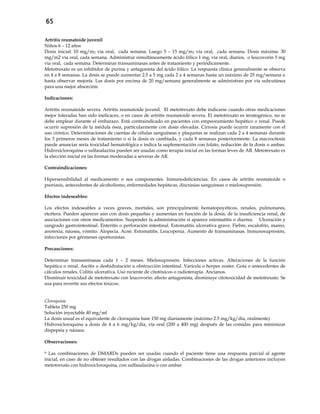 65
Artritis reumatoide juvenil
Niños 6 – 12 años
Dosis inicial: 10 mg/m2 vía oral, cada semana. Luego 5 – 15 mg/m2 vía oral, cada semana. Dosis máxima: 30
mg/m2 vía oral, cada semana. Administrar simultáneamente ácido fólico 1 mg, vía oral, diarios, o leucovorin 5 mg
vía oral, cada semana. Determinar transaminasas antes de tratamiento y periódicamente.
Metotrexato es un inhibidor de purina y antagonista del ácido fólico. La respuesta clínica generalmente se observa
en 4 a 8 semanas. La dosis se puede aumentar 2.5 a 5 mg cada 2 a 4 semanas hasta un máximo de 25 mg/semana o
hasta observar mejoría. Las dosis por encima de 20 mg/semana generalmente se administran por vía subcutánea
para una mejor absorción.
Indicaciones:
Artritis reumatoide severa. Artritis reumatoide juvenil. El metotrexato debe indicarse cuando otras medicaciones
mejor toleradas han sido ineficaces, o en casos de artritis reumatoide severa. El metotrexato es teratogénico, no se
debe emplear durante el embarazo. Está contraindicado en pacientes con empeoramiento hepático o renal. Puede
ocurrir supresión de la médula ósea, particularmente con dosis elevadas. Cirrosis puede ocurrir raramente con el
uso crónico. Determinaciones de cuentas de células sanguíneas y plaquetas se realizan cada 2 a 4 semanas durante
los 3 primeros meses de tratamiento o si la dosis es cambiada, y cada 8 semanas posteriormente. La macrocitosis
puede anunciar seria toxicidad hematológica e indica la suplementación con folato, reducción de la dosis o ambas.
Hidroxicloroquina o sulfasalazina pueden ser usadas como terapia inicial en las formas leves de AR. Metotrexato es
la elección inicial en las formas moderadas a severas de AR.
Contraindicaciones:
Hipersensibilidad al medicamento o sus componentes. Inmunodeficiencias. En casos de artritis reumatoide o
psoriasis, antecedentes de alcoholismo, enfermedades hepáticas, discrasias sanguíneas o mielosupresión.
Efectos indeseables:
Los efectos indeseables a veces graves, mortales, son principalmente hematopoyéticos, renales, pulmonares,
etcétera. Pueden aparecer aún con dosis pequeñas y aumentan en función de la dosis, de la insuficiencia renal, de
asociaciones con otros medicamentos. Suspender la administración si aparece estomatitis o diarrea. Ulceración y
sangrado gastrointestinal. Enteritis o perforación intestinal. Estomatitis ulcerativa grave. Fiebre, escalofrío, mareo,
anorexia, náusea, vómito. Alopecia. Acné. Estomatitis. Leucopenia. Aumento de transaminasas. Inmunosupresión,
infecciones por gérmenes oportunistas.
Precauciones:
Determinar transaminasas cada 1 – 2 meses. Mielosupresión. Infecciones activas. Alteraciones de la función
hepática o renal. Ascitis o deshidratación u obstrucción intestinal. Varicela o herpes zoster. Gota o antecedentes de
cálculos renales. Colitis ulcerativa. Uso reciente de citotóxicos o radioterapia. Ancianos.
Disminuir toxicidad de metotrexato con leucovorin: efecto antagonista, disminuye citotoxicidad de metotrexato. Se
usa para revertir sus efectos tóxicos.
Cloroquina
Tableta 250 mg
Solución inyectable 40 mg/ml
La dosis usual es el equivalente de cloroquina base 150 mg diariamente (máximo 2.5 mg/kg/día, oralmente)
Hidroxicloroquina a dosis de 4 a 6 mg/kg/día, vía oral (200 a 400 mg) después de las comidas para minimizar
dispepsia y náusea.
Observaciones:
* Las combinaciones de DMARDs pueden ser usadas cuando el paciente tiene una respuesta parcial al agente
inicial, en caso de no obtener resultados con las drogas aisladas. Combinaciones de las drogas anteriores incluyen
metotrexato con hidroxicloroquina, con sulfasalazina o con ambas
 