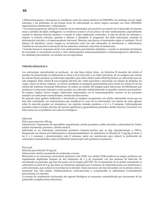 66
 Hidroxicloroquina o cloroquina se consideran como las menos efectivas de DMARDs, sin embargo son las mejor
toleradas y las preferidas en las formas leves de enfermedad; su efecto mejora asociada con otras DMARDS,
especialmente metotrexato y sulfasalazina.
* Los inmunosupresores alteran la evolución de la enfermedad, por producir un retardo en el desarrollo de lesiones
óseas y pérdida de tejido cartilaginoso. La tendencia actual es el uso precoz de estos medicamentos, especialmente
cuando se detectan lesiones tisulares o cuando se están empleando corticoides. A más de aliviar los síntomas y
mejorar la función articular, apuntan a detener o disminuir la progresión del daño estructural, evitando la
deformación articular y el empeoramiento funcional. Mientras más precoz el tratamiento mejor el resultado. Por el
balance de beneficios versus riesgos se recomienda como los más adecuados al metotrexato y sulfasalazina,
También se recomienda la asociación de los anteriores, teniendo como base el metotrexato.
* Cuando fracasa la respuesta inicial a los medicamentos previamente señalados, o cuando se presentan fenómenos
de toxicidad, se recomienda recurrir a otros medicamentos inmunomoduladores o inmunosupresivos diferentes a
los señalados previamente, en consulta con un especialista.
TERAPIA BIOLOGICA
Los anticuerpos monoclonales se producen de una línea celular única de linfocitos B clonados (de donde el
nombre de monoclonal); su elaboración se inicia con la inyección a un ratón (murinos), de un antígeno que simula
las células B para producir un anticuerpo específico para estas células (cada célula B produce un anticuerpo para un
solo antígeno). Estas células B son recogidas del bazo del ratón inyectado y mezcladas con células de mieloma, las
cuales crecen en forma continua. La mezcla resultante se manipula químicamente para fundir las células B con las
células del mieloma, formando hibridomas. Se realiza un cribado del antígeno para seleccionar los hibridomas que
producen el anticuerpo indicado y estos pueden ser cultivados indefinidamente en grandes reactores procesadores.
Su empleo implica ciertos riesgos. Infecciones relacionadas con la inmunosupresión, ocurren en los pacientes
tratados con anticuerpos monoclonales, muchas de ellas severas.
En general, estos agentes (infliximab y rituximab) se emplean en pacientes con artritis reumatoide severa que no
han sido controlados con medicamentos que modifican el curso de la enfermedad. Los efectos de estos agentes
sobre la sinovitis pueden ser dramáticos, con reportes iníciales positivos a la 1 o 2 semanas. Adicionalmente
permiten reducir el daño articular de manera significativa, generalmente presentan similar eficacia y toxicidad. Las
infecciones son un problema con todos los biológicos.
Infliximab
Polvo para inyección 100 mg
Indicaciones: Tratamiento de espondilitis anquilosante, artritis psoriásica, colitis ulcerativa, enfermedad de Crohn,
artritis reumatoide, psoriasis y artritis reactiva.
Infliximab es un anticuerpo monoclonal quimérico humano-murino que se liga específicamente a TNF-α,
bloqueando sus efectos pro inflamatorios e inmunomoduladores. Se administra en infusión IV 3 mg/kg al inicio, a
las 2 y 6 semanas y posteriormente cada 8 semanas; junto con metotrexato para reducir la producción de
anticuerpos neutralizantes contra el infliximab (anticuerpos anti quiméricos humanos).
Rituximab
Solución para infusión 10 mg/ml
Indicaciones: artritis reumatoide de moderada a severa.
Rituximab es un anticuerpo monoclonal quimérico anti CD20. Las células CD20 positivas en sangre periférica son
rápidamente depletadas después de dos infusiones de 1 g de rituximab, con dos semanas de intervalo. Se
recomienda en pacientes que han fracasado con la terapia anti-TNF. En el tratamiento de la artritis reumatoide se
administra en dosis de 1 g, dos dosis, en infusiones separadas por 2 semanas. Se administra junto con metotrexato y
corticosteroides, para reducir la severidad de la infusión. Estas reacciones son más frecuentes con la primera dosis y
raramente han sido fatales. Antihistamínicos, corticosteroides y acetaminofén se administran eventualmente
previamente a la infusión.
La terapia de combinación incluyendo dos agentes biológicos se encuentra contraindicada por incremento de las
potenciales complicaciones infecciosas.
 