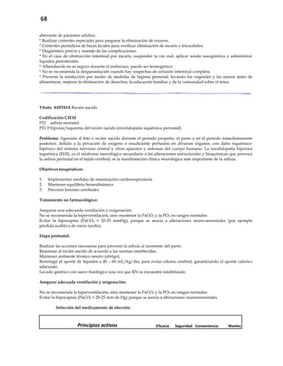 68
aberrante de parásitos adultos.
* Realizar controles especiales para asegurar la eliminación de oxiuros.
* Controles periódicos de heces fecales para verificar eliminación de áscaris y tricocéfalos.
* Diagnóstico precoz y manejo de las complicaciones.
* En el caso de obstrucción intestinal por áscaris, suspender la vía oral, aplicar sonda nasogástrica y administrar
líquidos parenterales.
* Albendazole no es seguro durante el embarazo, puede ser teratogénico.
* No se recomienda la desparasitación cuando hay sospechas de oclusión intestinal completa.
* Prevenir la reinfección por medio de medidas de higiene personal, lavando los vegetales y las manos antes de
alimentarse, mejorar la eliminación de desechos, la educación familiar y de la comunidad sobre el tema.
Título: ASFIXIA Recién nacido
Codificación CIE10
P21 asfixia neonatal
P21.9 hipoxia/isquemia del recién nacido (encefalopatía isquémica perinatal)
Problema: Agresión al feto o recién nacido durante el período preparto, el parto o en el período inmediatamente
posterior, debido a la privación de oxígeno o insuficiente perfusión en diversos órganos, con daño isquémico-
hipóxico del sistema nervioso central y otros aparatos y sistemas del cuerpo humano. La encefalopatía hipóxica
isquémica (EHI), es el síndrome neurológico secundario a las alteraciones estructurales y bioquímicas que provoca
la asfixia perinatal en el tejido cerebral; es la manifestación clínica neurológica más importante de la asfixia.
Objetivos terapéuticos:
1. Implementar medidas de reanimación cardiorespiratoria
2. Mantener equilibrio hemodinámico
3. Prevenir lesiones cerebrales
Tratamiento no farmacológico:
Asegurar una adecuada ventilación y oxigenación.
No se recomienda la hiperventilación, sino mantener la PaCO2 y la PO2 en rangos normales.
Evitar la hipocapnia (PaCO2 < 20-25 mmHg), porque se asocia a alteraciones neuro-sensoriales (por ejemplo
pérdida auditiva de inicio tardío).
Etapa postnatal:
Realizar las acciones necesarias para prevenir la asfixia al momento del parto.
Reanimar al recién nacido de acuerdo a las normas establecidas.
Mantener ambiente térmico neutro (abrigo).
Restringir el aporte de líquidos a 40 – 60 mL/kg/día, para evitar edema cerebral, garantizando el aporte calórico
adecuado.
Lavado gástrico con suero fisiológico una vez que RN se encuentre estabilizado.
Asegurar adecuada ventilación y oxigenación:
No se recomienda la hiperventilación, sino mantener la PaCO2 y la PO2 en rangos normales.
Evitar la hipocapnia (PaCO2 < 20-25 mm de Hg) porque se asocia a alteraciones neurosensoriales.
Selección del medicamento de elección:
Principios activos Eficacia Seguridad Conveniencia Niveles
 