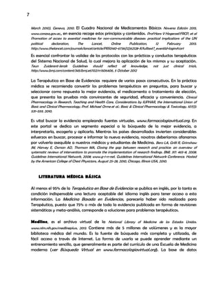 7
March 2010), Geneva, 2010. El Cuadro Nacional de Medicamentos Básicos Novena Edición 2015,
www.conasa,gov.ec., en esencia recoge estos principios y contenidos. ProfHans V HogerzeilFRCP, et al
Promotion of access to essential medicines for non-communicable diseases: practical implications of the UN
political declaration, The Lancet, Online Publication, 12 February 2013.
http://www.thelancet.com/journals/lancet/article/PIIS0140-6736(12)62128-X/fulltext?_eventId=login#cor1
Es esencial confrontar la validez de los protocolos con las prácticas y conductas terapéuticas
del Sistema Nacional de Salud, lo cual mejora la aplicación de los mismos y su aceptación.
Teun Zuiderent-Jerak Guidelines should reflect all knowledge, not just clinical trials,
http://www.bmj.com/content/345/bmj.e6702/rr/606406, 5 October 2012
La Terapéutica en Base de Evidencias requiere de varios pasos consecutivos. En la práctica
médica se recomienda convertir los problemas terapéuticos en preguntas, para buscar y
seleccionar como respuesta la mejor evidencia, el medicamento o tratamiento de elección,
que presenta las pruebas más convincentes de seguridad, eficacia y conveniencia. Clinical
Pharmacology in Research, Teaching and Health Care, Considerations by IUPHAR, the International Union of
Basic and Clinical Pharmacology, Prof. Michael Orme et al.: Basic & Clinical Pharmacology & Toxicology, 107(1):
531–559, 2010.
Es vital buscar la evidencia empleando fuentes virtuales. www.farmacologiavirtual.org. En
este portal se dedica un segmento especial a la búsqueda de la mejor evidencia, a
interpretarla, escogerla y aplicarla. Mientras los países desarrollados invierten considerables
esfuerzos en buscar, procesar e informar la nueva evidencia, nosotros deberíamos afanarnos
por volverla asequible a nuestros médicos y estudiantes de Medicina. Bero LA, Grilli R, Grimshaw
JM, Harvey E, Oxman AD, Thomson MA, Closing the gap between research and practice: an overview of
systematic reviews of interventions to promote the implementation of research findings. BMJ. 317: 465-8, 2008.
Guidelines International Network, 2008; www.g-i-n-net. Guidelines International Network Conference. Hosted
by the American College of Chest Physicians, August 25-28, 2010, Chicago, Illinois USA, 2010.
LITERATURA MÉDICA BÁSICA
Al menos el 95% de la Terapéutica en Base de Evidencias se publica en inglés, por lo tanto es
condición indispensable una lectura aceptable del idioma inglés para tener acceso a esta
información. La Medicina Basada en Evidencias, parecería haber sido realizada para
Terapéutica, puesto que 75% o más de toda la evidencia publicada en forma de revisiones
sistemáticas y meta-análisis, corresponde a soluciones para problemas terapéuticos.
Medline, es el archivo virtual de la National Library of Medicine de los Estados Unidos.
www.nlm.nih.gov/medlinepluss, 2013. Contiene más de 5 millones de volúmenes y es la mayor
biblioteca médica del mundo. Es la fuente de búsqueda más completa y utilizada, de
fácil acceso a través de Internet. La forma de usarla se puede aprender mediante un
entrenamiento sencillo, que generalmente es parte del currículo de una Escuela de Medicina
moderna (ver Búsqueda Virtual en www.farmacologiavirtual.org). La base de datos
 