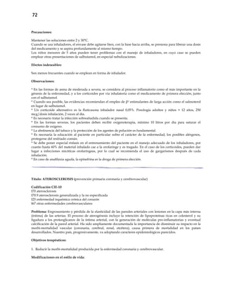 72
Precauciones:
Mantener las soluciones entre 2 y 30°C.
Cuando se usa inhaladores, el envase debe agitarse bien, con la base hacia arriba, se presiona para liberar una dosis
del medicamento y se aspira profundamente al mismo tiempo.
Los niños menores de 5 años pueden tener problemas con el manejo de inhaladores, en cuyo caso se pueden
emplear otras presentaciones de salbutamol, en especial nebulizaciones.
Efectos indeseables:
Son menos frecuentes cuando se emplean en forma de inhalador.
Observaciones:
* En las formas de asma de moderada a severa, se considera al proceso inflamatorio como el más importante en la
génesis de la enfermedad, y a los corticoides por vía inhalatoria como el medicamento de primera elección, junto
con el salbutamol.
* Cuando sea posible, las evidencias recomiendan el empleo de β2 estimulantes de larga acción como el salmoterol
en lugar de salbutamol.
* Un corticoide alternativo es la fluticasona inhalador nasal 0,05%. Posología adultos y niños > 12 años, 250
mcg/dosis inhalación, 2 veces al día.
* Es necesario tratar la infección sobreañadida cuando se presenta.
* En las formas severas, los pacientes deben recibir oxigenoterapia, mínimo 10 litros por día para saturar el
consumo de oxígeno.
* La abstinencia del tabaco y la protección de los agentes de polución es fundamental.
* Es necesaria la educación al paciente en particular sobre el carácter de la enfermedad, los posibles alérgenos,
protegerse del resfriado común.
* Se debe poner especial énfasis en el entrenamiento del paciente en el manejo adecuado de los inhaladores, por
cuanto hasta 60% del material inhalado cae a la orofaringe y es tragado. En el caso de los corticoides, pueden dar
lugar a infecciones micóticas orofaríngeas, por lo cual se recomienda el uso de gargarismos después de cada
inhalación.
* En caso de anafilaxia aguda, la epinefrina es la droga de primera elección.
Título: ATEROSCLEROSIS (prevención primaria coronaria y cerebrovascular)
Codificación CIE-10
I70 aterosclerosis
I70.9 aterosclerosis generalizada y la no especificada
I25 enfermedad isquémica crónica del corazón
I67 otras enfermedades cerebrovasculares
Problema: Engrosamiento y pérdida de la elasticidad de las paredes arteriales con lesiones en la capa más interna
(íntima) de las arterias. El proceso de aterogénesis incluye la retención de lipoproteínas ricas en colesterol y su
ligadura a los proteoglicanos de la íntima arterial, con la generación de moléculas pro-inflamatorias y eventual
calcificación de la pared arterial. Ha sido ampliamente documentada la importancia de disminuir su impacto en la
morbi-mortalidad vascular (coronaria, cerebral, renal, etcétera), causa primera de mortalidad en los países
desarrollados. Nuestro país, progresivamente, va adoptando caracteres epidemiológicos parecidos.
Objetivos terapéuticos:
1. Reducir la morbi-mortalidad producida por la enfermedad coronaria y cerebrovascular.
Modificaciones en el estilo de vida:
 