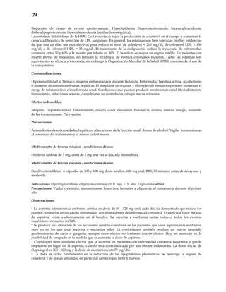 74
Reducción de riesgo de evento cardiovascular. Hiperlipidemia (hipercolesterolemia, hipertrigliceridemia,
disbetalipoproteinemia, hipercolesterolemia familiar homocigótica).
Las estatinas (Inhibidores de la HMG CoA reductasa) bajan la producción de colesterol en el cuerpo y aumentan la
capacidad hepática de remoción de LDL sanguíneo. En general, las estatinas son bien toleradas (no hay evidencias
de que una de ellas sea más efectiva) para reducir el nivel de colesterol < 200 mg/dl, de colesterol LDL < 130
mg/dl, o de colesterol HDL > 35 mg/dl. El tratamiento de la dislipidemia reduce la incidencia de enfermedad
coronaria entre 20 y 60% y la muerte por infarto en 30%. El beneficio es mayor en angina estable. En pacientes con
infarto previo de miocardio, no reducen la incidencia de eventos coronarios mayores. Todas las estatinas son
equivalentes en eficacia y tolerancia, sin embargo la Organización Mundial de la Salud (OMS) recomienda el uso de
la simvastatina.
Contraindicaciones:
Hipersensibilidad al fármaco, mujeres embarazadas y durante lactancia. Enfermedad hepática activa. Alcoholismo
o aumento de aminotransferasas hepáticas. El trasplante de órganos y el empleo de inmunosupresores aumentan el
riesgo de rabdomiolisis e insuficiencia renal. Condiciones que pueden producir insuficiencia renal (deshidratación,
hipovolemia, infecciones severas, convulsiones no controladas, cirugía mayor o trauma.
Efectos indeseables:
Miopatía. Hepatotoxicidad. Estreñimiento, disuria, dolor abdominal, flatulencia, diarrea, astenia, mialgia, aumento
de las transaminasas. Pancreatitis.
Precauciones:
Antecedentes de enfermedades hepáticas. Alteraciones de la función renal. Abuso de alcohol. Vigilar transaminasas
al comienzo del tratamiento y al menos cada 6 meses.
Medicamento de tercera elección - condiciones de uso:
Warfarina tabletas de 5 mg, dosis de 5 mg una vez al día, a la misma hora.
Medicamento de tercera elección - condiciones de uso:
Gemfibrozilo tabletas o cápsulas de 300 y 600 mg dosis adultos: 600 mg oral, BID, 30 minutos antes de desayuno y
merienda
Indicaciones Hipertrigliceridemia e hipercolesterolemia (HDL bajo, LDL alto, Triglicéridos altos)
Precauciones: Vigilar creatinina, transaminasas, leucocitos, hematíes y plaquetas, al comienzo y durante el primer
año.
Observaciones:
* La aspirina administrada en forma crónica en dosis de 80 - 325 mg oral, cada día, ha demostrado que reduce los
eventos coronarios en un adulto sintomático, con antecedentes de enfermedad coronaria. Evidencia a favor del uso
de aspirina, existe exclusivamente en el hombre. La aspirina y warfarina juntas reducen todos los eventos
isquémicos coronarios en 34%.
* Se produce una elevación de los accidentes cerebro-vasculares en los pacientes que usan aspirina más warfarina,
pero no en los que usan aspirina o warfarina solas. La combinación también produce un mayor sangrado
genitourinario, de nariz o garganta, aunque estos efectos no traducen interés clínico. Hay un aumento en la
posibilidad de sangrado en la medida que se aumenta la dosis de aspirina.
* Clopidogrel tiene similares efectos que la aspirina en pacientes con enfermedad coronaria isquémica y puede
emplearse en lugar de la aspirina, cuando está contraindicada por sus efectos indeseables. La dosis inicial de
clopidogrel es 300 - 600 mg y la dosis de mantenimiento 75 mg/día.
* La dieta es factor fundamental en la reducción de las lipoproteínas plasmáticas. Se restringe la ingesta de
colesterol y de grasas saturadas, en particular carnes rojas, leche y huevos.
 