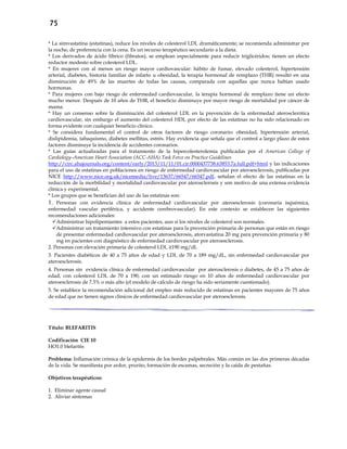 75
* La simvastatina (estatinas), reduce los niveles de colesterol LDL dramáticamente; se recomienda administrar por
la noche, de preferencia con la cena. Es un recurso terapéutico secundario a la dieta.
* Los derivados de ácido fíbrico (fibratos), se emplean especialmente para reducir triglicéridos; tienen un efecto
reductor modesto sobre colesterol LDL.
* En mujeres con al menos un riesgo mayor cardiovascular: hábito de fumar, elevado colesterol, hipertensión
arterial, diabetes, historia familiar de infarto u obesidad, la terapia hormonal de remplazo (THR) resultó en una
disminución de 49% de las muertes de todas las causas, comparada con aquellas que nunca habían usado
hormonas.
* Para mujeres con bajo riesgo de enfermedad cardiovascular, la terapia hormonal de remplazo tiene un efecto
mucho menor. Después de 10 años de THR, el beneficio disminuye por mayor riesgo de mortalidad por cáncer de
mama.
* Hay un consenso sobre la disminución del colesterol LDL en la prevención de la enfermedad aterosclerótica
cardiovascular, sin embargo el aumento del colesterol HDL por efecto de las estatinas no ha sido relacionado en
forma evidente con cualquier beneficio clínico.
* Se considera fundamental el control de otros factores de riesgo coronario: obesidad, hipertensión arterial,
dislipidemia, tabaquismo, diabetes mellitus, estrés. Hay evidencia que señala que el control a largo plazo de estos
factores disminuye la incidencia de accidentes coronarios.
* Las guías actualizadas para el tratamiento de la hipercolesterolemia publicadas por el American College of
Cardiology–American Heart Association (ACC-AHA) Task Force on Practice Guidelines
http://circ.ahajournals.org/content/early/2013/11/11/01.cir.0000437738.63853.7a.full.pdf+html y las indicaciones
para el uso de estatinas en poblaciones en riesgo de enfermedad cardiovascular por ateroesclerosis, publicadas por
NICE http://www.nice.org.uk/nicemedia/live/13637/66547/66547.pdf, señalan el efecto de las estatinas en la
reducción de la morbilidad y mortalidad cardiovascular por aterosclerosis y son motivo de una extensa evidencia
clínica y experimental.
* Los grupos que se benefician del uso de las estatinas son:
1. Personas con evidencia clínica de enfermedad cardiovascular por ateroesclerosis (coronaria isquémica,
enfermedad vascular periférica, y accidente cerebrovascular). En este contexto se establecen las siguientes
recomendaciones adicionales:
Administrar hipolipemiantes a estos pacientes, aun si los niveles de colesterol son normales.
Administrar un tratamiento intensivo con estatinas para la prevención primaria de personas que están en riesgo
de presentar enfermedad cardiovascular por ateroesclerosis, atorvastatina 20 mg para prevención primaria y 80
mg en pacientes con diagnóstico de enfermedad cardiovascular por ateroesclerosis.
2. Personas con elevación primaria de colesterol LDL ≥190 mg/dL
3. Pacientes diabéticos de 40 a 75 años de edad y LDL de 70 a 189 mg/dL, sin enfermedad cardiovascular por
ateroesclerosis.
4. Personas sin evidencia clínica de enfermedad cardiovascular por aterosclerosis o diabetes, de 45 a 75 años de
edad, con colesterol LDL de 70 a 190, con un estimado riesgo en 10 años de enfermedad cardiovascular por
ateroesclerosis de 7.5% o más alto (el modelo de cálculo de riesgo ha sido seriamente cuestionado).
5. Se establece la recomendación adicional del empleo más reducido de estatinas en pacientes mayores de 75 años
de edad que no tienen signos clínicos de enfermedad cardiovascular por ateroesclerosis.
Título: BLEFARITIS
Codificación CIE 10
HO1.0 blefaritis
Problema: Inflamación crónica de la epidermis de los bordes palpebrales. Más común en las dos primeras décadas
de la vida. Se manifiesta por ardor, prurito, formación de escamas, secreción y la caída de pestañas.
Objetivos terapéuticos:
1. Eliminar agente causal
2. Aliviar síntomas
 