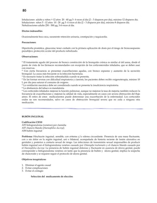 80
Inhalaciones adulto y niños > 12 años 20 - 40 μg 3- 4 veces al día (2 – 3 disparos por día), máximo 12 disparos día.
Inhalaciones niños 5 - 12 años 10 - 20 μg 3- 4 veces al día (2 – 3 disparos por día), máximo 8 disparos día.
Nebulizaciones adulto 250 - 500 μg, 3-4 veces al día.
Efectos indeseables
Ocasionalmente boca seca, raramente retención urinaria, constipación y taquicardia.
Precauciones:
Hipertrofia prostática, glaucoma; tener cuidado con la primera aplicación de dosis por el riesgo de broncoespasmo
paradójico; protección ocular del producto nebulizado.
Observaciones:
* El tratamiento agudo del proceso de bronco constricción de la bronquitis crónica es similar al del asma, desde el
punto de vista de los fármacos recomendados con excepción de los corticosteroides inhalados, que se deben usar
con reservas.
* Con cierta frecuencia se presentan exacerbaciones agudas, con bronco espasmo y aumento de la secreción
bronquial. La causa más frecuente es la infección bacteriana.
* Es necesario tratar la infección sobreañadida cuando se presenta.
* En las formas severas con dificultad respiratoria y cianosis, los pacientes deben recibir oxigenoterapia, mínimo 10
L por día para saturar el consumo de oxígeno.
* La ventilación mecánica debe ser considerada cuando se presenta la insuficiencia respiratoria.
* La abstinencia del tabaco es mandatoria.
* Los corticoides inhalados mejoran la función pulmonar, aunque no mejoran la tasa de mejoría; también reducen la
frecuencia de exacerbaciones y mejoran la calidad de vida, especialmente en casos con severa obstrucción del flujo
aéreo. El retiro de estos medicamentos puede determinar una exacerbación de la enfermedad. Los corticoides
orales no son recomendados, salvo en casos de obstrucción bronquial severa que no ceda a ninguna otra
medicación.
BUBÓN INGUINAL
Codificación CIE10
A55 linfogranuloma (venéreo) por clamidia
A57 chancro blando (Haemophilus ducreyi)
A58 bubón inguinal
Problema: Hinchazón inguinal, sensible, con eritema y/o edema circundante. Presencia de una masa fluctuante,
con o sin dolor en la región inguinal, uni o bilateral, acompañada de historia reciente de lesión ulcerativa en
genitales y posterior a contacto sexual de riesgo. Las infecciones de transmisión sexual responsables de producir
bubón inguinal son el linfogranuloma venéreo causado por Chlamydia trachomatis y el chancro blando causado por
el Haemophilus ducreyi. La presencia de bubón inguinal doloroso y fluctuante en ausencia de úlcera genital, puede
corresponder a linfogranuloma venéreo; en tanto que la presencia de bubón y úlcera genital, implica la sospecha
de chancroide y se requiere seguir el protocolo de úlcera genital.
Objetivos terapéuticos:
1. Eliminar el agente causal
2. Evitar complicaciones
3. Evitar el contagio
Selección del medicamento de elección:
 