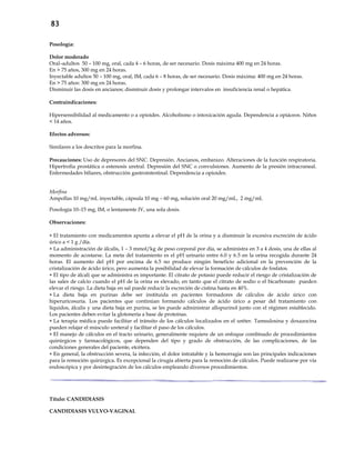 83
Posología:
Dolor moderado
Oral–adultos 50 – 100 mg, oral, cada 4 – 6 horas, de ser necesario. Dosis máxima 400 mg en 24 horas.
En > 75 años, 300 mg en 24 horas.
Inyectable adultos 50 – 100 mg, oral, IM, cada 6 – 8 horas, de ser necesario. Dosis máxima: 400 mg en 24 horas.
En > 75 años: 300 mg en 24 horas.
Disminuir las dosis en ancianos; disminuir dosis y prolongar intervalos en insuficiencia renal o hepática.
Contraindicaciones:
Hipersensibilidad al medicamento o a opioides. Alcoholismo o intoxicación aguda. Dependencia a opiáceos. Niños
< 14 años.
Efectos adversos:
Similares a los descritos para la morfina.
Precauciones: Uso de depresores del SNC. Depresión. Ancianos, embarazo. Alteraciones de la función respiratoria.
Hipertrofia prostática o estenosis uretral. Depresión del SNC o convulsiones. Aumento de la presión intracraneal.
Enfermedades biliares, obstrucción gastrointestinal. Dependencia a opioides.
Morfina
Ampollas 10 mg/mL inyectable, cápsula 10 mg – 60 mg, solución oral 20 mg/mL, 2 mg/mL
Posología 10–15 mg, IM, o lentamente IV, una sola dosis.
Observaciones:
 El tratamiento con medicamentos apunta a elevar el pH de la orina y a disminuir la excesiva excreción de ácido
úrico a < 1 g /día.
 La administración de álcalis, 1 – 3 mmol/kg de peso corporal por día, se administra en 3 a 4 dosis, una de ellas al
momento de acostarse. La meta del tratamiento es el pH urinario entre 6.0 y 6.5 en la orina recogida durante 24
horas. El aumento del pH por encima de 6.5 no produce ningún beneficio adicional en la prevención de la
cristalización de ácido úrico, pero aumenta la posibilidad de elevar la formación de cálculos de fosfatos.
 El tipo de álcali que se administra es importante. El citrato de potasio puede reducir el riesgo de cristalización de
las sales de calcio cuando el pH de la orina es elevado, en tanto que el citrato de sodio o el bicarbonato pueden
elevar el riesgo. La dieta baja en sal puede reducir la excreción de cistina hasta en 40%.
 La dieta baja en purinas debe ser instituida en pacientes formadores de cálculos de ácido úrico con
hiperuricosuria. Los pacientes que continúan formando cálculos de ácido úrico a pesar del tratamiento con
líquidos, álcalis y una dieta baja en purina, se les puede administrar allopurinol junto con el régimen establecido.
Los pacientes deben evitar la glotonería a base de proteínas.
 La terapia médica puede facilitar el tránsito de los cálculos localizados en el uréter. Tamsulosina y doxazocina
pueden relajar el músculo ureteral y facilitar el paso de los cálculos.
 El manejo de cálculos en el tracto urinario, generalmente requiere de un enfoque combinado de procedimientos
quirúrgicos y farmacológicos, que dependen del tipo y grado de obstrucción, de las complicaciones, de las
condiciones generales del paciente, etcétera.
 En general, la obstrucción severa, la infección, el dolor intratable y la hemorragia son las principales indicaciones
para la remoción quirúrgica. Es excepcional la cirugía abierta para la remoción de cálculos. Puede realizarse por vía
endoscópica y por desintegración de los cálculos empleando diversos procedimientos.
Título: CANDIDIASIS
CANDIDIASIS VULVO-VAGINAL
 