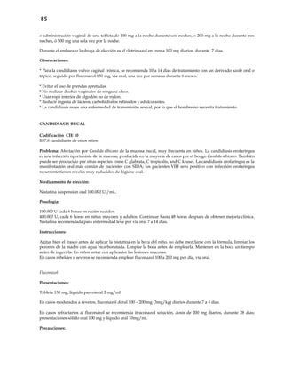 85
o administración vaginal de una tableta de 100 mg a la noche durante seis noches, o 200 mg a la noche durante tres
noches, ó 500 mg una sola vez por la noche.
Durante el embarazo la droga de elección es el clotrimazol en crema 100 mg diarios, durante 7 días.
Observaciones:
* Para la candidiasis vulvo vaginal crónica, se recomienda 10 a 14 días de tratamiento con un derivado azole oral o
tópico, seguido por fluconazol 150 mg, vía oral, una vez por semana durante 6 meses.
* Evitar el uso de prendas apretadas.
* No realizar duchas vaginales de ninguna clase.
* Usar ropa interior de algodón no de nylon.
* Reducir ingesta de lácteos, carbohidratos refinados y edulcorantes.
* La candidiasis no es una enfermedad de transmisión sexual, por lo que el hombre no necesita tratamiento.
CANDIDIASIS BUCAL
Codificación CIE 10
B37.8 candidiasis de otros sitios
Problema: Afectación por Candida albicans de la mucosa bucal, muy frecuente en niños. La candidiasis orofaríngea
es una infección oportunista de la mucosa, producida en la mayoría de casos por el hongo Candida albicans. También
puede ser producido por otras especies como C glabrata, C tropicalis, and C krusei. La candidiasis orofaríngea es la
manifestación oral más común de pacientes con SIDA; los pacientes VIH sero positivo con infección orofaríngea
recurrente tienen niveles muy reducidos de higiene oral.
Medicamento de elección:
Nistatina suspensión oral 100.000 UI/mL.
Posología:
100.000 U cada 6 horas en recién nacidos.
400.000 U, cada 6 horas en niños mayores y adultos. Continuar hasta 48 horas después de obtener mejoría clínica.
Nistatina recomendada para enfermedad leve por vía oral 7 a 14 días.
Instrucciones:
Agitar bien el frasco antes de aplicar la nistatina en la boca del niño, no debe mezclarse con la fórmula, limpiar los
pezones de la madre con agua bicarbonatada. Limpiar la boca antes de emplearla. Mantener en la boca un tiempo
antes de ingerirla. En niños untar con aplicador las lesiones mucosas.
En casos rebeldes o severos se recomienda emplear fluconazol 100 a 200 mg por día, vía oral.
Fluconazol
Presentaciones:
Tableta 150 mg, líquido parenteral 2 mg/ml
En casos moderados a severos, fluconazol doral 100 – 200 mg (3mg/kg) diarios durante 7 a 4 días.
En casos refractarios al fluconazol se recomienda itraconazol solución, dosis de 200 mg diarios, durante 28 días;
presentaciones sólido oral 100 mg y líquido oral 10mg/ml.
Precauciones:
 