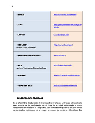 9
HINARI http://www.who.int/hinari/en/
JAMA http://jama.jamanetwork.com/journ
al.aspx
LANCET www.thelancet.com
MEDLINE *
(incluye MeSH, PubMed)
http://www.nlm.nih.gov/
NEW ENGLAND JOURNAL www.nejm.com
NICE
National Institute of Clinical Excellence
http://www.nice.org.uk/
PUBMED www.ncbi.nlm.nih.gov/sites/entrez
TRIP DATA BASE http://www.tripdatabase.com/
COLABORACIÓN COCHRANE
En el año 2013 la Colaboración Cochrane celebra 20 años de un trabajo extraordinario
para soporte de los profesionales en el área de la salud, sintetizando el mejor
conocimiento en el área de la Terapéutica. Con un fuerte enfoque en los estudios clínicos
randomizados, controlados, es el mayor proveedor de revisiones sistemáticas. Los
 