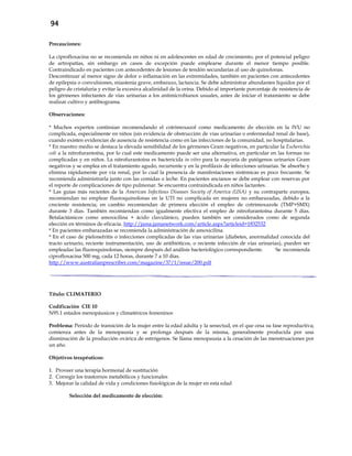 94
Precauciones:
La ciprofloxacina no se recomienda en niños ni en adolescentes en edad de crecimiento, por el potencial peligro
de artropatías, sin embargo en casos de excepción puede emplearse durante el menor tiempo posible.
Contraindicado en pacientes con antecedentes de lesiones de tendón secundarias al uso de quinolonas.
Descontinuar al menor signo de dolor o inflamación en las extremidades, también en pacientes con antecedentes
de epilepsia o convulsiones, miastenia grave, embarazo, lactancia. Se debe administrar abundantes líquidos por el
peligro de cristaluria y evitar la excesiva alcalinidad de la orina. Debido al importante porcentaje de resistencia de
los gérmenes infectantes de vías urinarias a los antimicrobianos usuales, antes de iniciar el tratamiento se debe
realizar cultivo y antibiograma.
Observaciones:
* Muchos expertos continúan recomendando el cotrimoxazol como medicamento de elección en la IVU no
complicada, especialmente en niños (sin evidencia de obstrucción de vías urinarias o enfermedad renal de base),
cuando existen evidencias de ausencia de resistencia como en las infecciones de la comunidad, no hospitalarias.
* En nuestro medio se destaca la elevada sensibilidad de los gérmenes Gram negativos, en particular la Escherichia
coli a la nitrofurantoína, por lo cual este medicamento puede ser una alternativa, en particular en las formas no
complicadas y en niños. La nitrofurantoína es bactericida in vitro para la mayoría de patógenos urinarios Gram
negativos y se emplea en el tratamiento agudo, recurrente y en la profilaxis de infecciones urinarias. Se absorbe y
elimina rápidamente por vía renal, por lo cual la presencia de manifestaciones sistémicas es poco frecuente. Se
recomienda administrarla junto con las comidas o leche. En pacientes ancianos se debe emplear con reservas por
el reporte de complicaciones de tipo pulmonar. Se encuentra contraindicada en niños lactantes.
* Las guías más recientes de la American Infectious Diseases Society of America (USA) y su contraparte europea,
recomiendan no emplear fluoroquinolonas en la UTI no complicada en mujeres no embarazadas, debido a la
creciente resistencia; en cambio recomiendan de primera elección el empleo de cotrimoxazole (TMP+SMX)
durante 3 días. También recomiendan como igualmente efectiva el empleo de nitrofurantoína durante 5 días.
Betalactámicos como amoxicilina + ácido clavulánico, pueden también ser considerados como de segunda
elección en términos de eficacia. http://jama.jamanetwork.com/article.aspx?articleid=1832532
* En pacientes embarazadas se recomienda la administración de amoxicilina.
* En el caso de pielonefritis o infecciones complicadas de las vías urinarias (diabetes, anormalidad conocida del
tracto urinario, reciente instrumentación, uso de antibióticos, o reciente infección de vías urinarias), pueden ser
empleadas las fluoroquinolonas, siempre después del análisis bacteriológico correspondiente. Se recomienda
ciprofloxacina 500 mg, cada 12 horas, durante 7 a 10 días.
http://www.australianprescriber.com/magazine/37/1/issue/200.pdf
Título: CLIMATERIO
Codificación CIE 10
N95.1 estados menopáusicos y climatéricos femeninos
Problema: Período de transición de la mujer entre la edad adulta y la senectud, en el que cesa su fase reproductiva;
comienza antes de la menopausia y se prolonga después de la misma, generalmente producida por una
disminución de la producción ovárica de estrógenos. Se llama menopausia a la cesación de las menstruaciones por
un año.
Objetivos terapéuticos:
1. Proveer una terapia hormonal de sustitución
2. Corregir los trastornos metabólicos y funcionales
3. Mejorar la calidad de vida y condiciones fisiológicas de la mujer en esta edad
Selección del medicamento de elección:
 