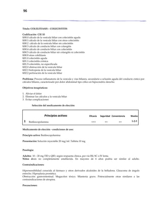 96
Título: COLELITIASIS – COLECISTITIS
Codificación CIE 10
K80.0 cálculo de la vesícula biliar con colecistitis aguda
K80.1 cálculo de la vesícula biliar con otras colecistitis
K80.2 cálculo de la vesícula biliar sin colecistitis
K80.3 cálculo de conducto biliar con colangitis
K80.4 cálculo de conducto biliar con colecistitis
K80.5 cálculo de conducto biliar sin colangitis ni colecistitis
K80.8 otras colelitiasis
K81.0 colecistitis aguda
K81.1 colecistitis crónica
K81.9 colecistitis, no especificada
K82.0 obstrucción de la vesícula biliar
K82.1 hidropesía de la vesícula biliar
K82.2 perforación de la vesícula biliar
Problema: Proceso inflamatorio de la vesícula y vías biliares, secundario a oclusión aguda del conducto cístico por
cálculos biliares, caracterizado por dolor abdominal tipo cólico en hipocondrio derecho.
Objetivos terapéuticos:
1. Aliviar el dolor
2. Eliminar los cálculos y la vesícula biliar
3. Evitar complicaciones
Selección del medicamento de elección:
Principios activos Eficacia Seguridad Conveniencia Niveles
1 Butilescopolamina +++ ++ ++ 1-2-3
Medicamento de elección - condiciones de uso:
Principio activo: Butilescopolamina
Presentación: Solución inyectable 20 mg/ml. Tableta 10 mg
Posología:
Adultos 10 – 20 mg TID o QID, según respuesta clínica, por vía IM, SC o IV lenta.
Niños dosis no completamente establecida. En mayores de 6 años podría ser similar al adulto.
Contraindicaciones:
Hipersensibilidad conocida al fármaco y otros derivados alcaloides de la belladona. Glaucoma de ángulo
estrecho. Hiperplasia prostática.
Obstrucción gastrointestinal. Megacolon tóxico. Miastenia grave. Potencialmente otras similares a las
contraindicaciones de atropina.
Precauciones:
 
