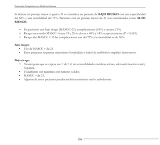 106
Protocolos Terapéuticos en Medicina Interna
Si alcanza un puntaje mayor o igual a 21 se considera un paciente de BAJO RIESGO con una especificidad
del 68% y una sensibilidad del 71%. Pacientes con un puntaje menor de 21 son considerados como ALTO
RIESGO.
• En pacientes con bajo riesgo (MASCC>21): complicaciones (18%) y muerte (3%)
• Riesgo intermedio MASCC <entre 19 y 20 se elevan a 40% y 14% respectivamente (P < 0.001).
• Riesgo alto MASCC < 15 las complicaciones son del 79% y la mortalidad es de 36%.
Alto riesgo:
• Uso de MASCC < de 21
• Estos pacientes requieren tratamiento hospitalario e inició de antibiótico empírico intravenoso.
Bajo riesgo:
• Neutropenia que se espera sea < de 7 d, sin comorbilidades médicas activas, adecuada función renal y
hepática.
• Usualmente son pacientes con tumores sólidos
• MASCC > de 21.
• Algunos de estos pacientes pueden recibir tratamiento oral o ambulatorio.
 