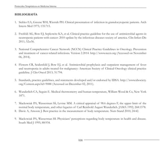 108
Protocolos Terapéuticos en Medicina Interna
BIBLIOGRAFÍA
1. Sickles EA, Greene WH, Wiernik PH. Clinical presentation of infection in granulocytopenic patients. Arch
Intern Med 1975; 135:715.
2. Freifeld AG, Bow EJ, Sepkowitz KA, et al. Clinical practice guideline for the use of antimicrobial agents in
neutropenic patients with cancer: 2010 update by the infectious diseases society of america. Clin Infect Dis
2011; 52:e56.
3. National Comprehensive Cancer Network (NCCN) Clinical Practice Guidelines in Oncology. Prevention
and treatment of cancer-related infections. Version 2.2014. http://www.nccn.org (Accessed on November
06, 2014).
4. Flowers CR, Seidenfeld J, Bow EJ, et al. Antimicrobial prophylaxis and outpatient management of fever
and neutropenia in adults treated for malignancy: American Society of Clinical Oncology clinical practice
guideline. J Clin Oncol 2013; 31:794.
5. Standards, practice guidelines, and statements developed and/or endorsed by IDSA. http://www.idsociety.
org/Content.aspx?id=9088 (Accessed on December 02, 2011).
6. Wunderlich CA, Seguin E. Medical thermometry and human temperature, William Wood & Co, New York
1871.
7. Mackowiak PA, Wasserman SS, Levine MM. A critical appraisal of 98.6 degrees F, the upper limit of the
normal body temperature, and other legacies of Carl Reinhold August Wunderlich. JAMA 1992; 268:1578.
8. Davie A, Amoore J. Best practice in the measurement of body temperature. Nurs Stand 2010; 24:42.
9. Mackowiak PA, Wasserman SS. Physicians’ perceptions regarding body temperature in health and disease.
South Med J 1995; 88:934.
 