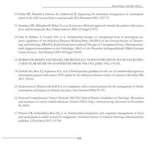 109
Héctor Ortega C. MD, MSc, PhD (c).
10. Clarke RT, Warnick J, Stretton K, Littlewood TJ. Improving the immediate management of neutropenic
sepsis in the UK: lessons from a national audit. Br J Haematol 2011; 153:773.
11. Santolaya ME, Rabagliati R, Bidart T, et al. [Consensus: Rational approach towards the patient with cancer,
fever and neutropenia]. Rev Chilena Infectol 2005; 22 Suppl 2: S79.
12. Link H, Böhme A, Cornely OA, et al. Antimicrobial therapy of unexplained fever in neutropenic pa-
tients--guidelines of the Infectious Diseases Working Party (AGIHO) of the German Society of Hemato-
logy and Oncology (DGHO), Study Group Interventional Therapy of Unexplained Fever, Arbeitsgemeins-
chaft Supportivmassnahmen in der Onkologie (ASO) of the Deutsche Krebsgesellschaft (DKG-German
Cancer Society). Ann Hematol 2003; 82 Suppl 2:S105.
13. HERSH EM, BODEY GP, NIES BA, FREIREICH EJ. CAUSES OF DEATH IN ACUTE LEUKEMIA:
A TEN-YEAR STUDY OF 414 PATIENTS FROM 1954-1963. JAMA 1965; 193:105.
14. Freifeld AG, Bow EJ, Sepkowitz KA, et al. Clinical practice guideline for the use of antimicrobial agents in
neutropenic patients with cancer: 2010 update by the infectious diseases society of america. Clin Infect Dis
2011; 52:e56.
15. Zuckermann J, Moreira LB, Stoll P, et al. Compliance with a critical pathway for the management of febrile
neutropenia and impact on clinical outcomes. Ann Hematol 2008; 87:139.
16. National Comprehensive Cancer Network (NCCN) Clinical Practice Guidelines in Oncology. Prevention
and treatment of cancer-related infections. Version 2.2014. http://www.nccn.org (Accessed on November
06, 2014).
17. Flowers CR, Seidenfeld J, Bow EJ, et al. Antimicrobial prophylaxis and outpatient management of fever
and neutropenia in adults treated for malignancy: American Society of Clinical Oncology clinical practice
guideline. J Clin Oncol 2013; 31:794.
 