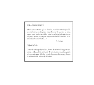 AGRADECIMIENTOS
«Dios dame la fuerza que se necesita para vencer lo imposible,
revertir lo irreversible, ojos para observar lo que no se mira,
manos para confortar, oídos para escuchar el silencio de un
¡quejido! Mente lúcida para organizar el conocimiento en la
tensión de la enfermedad... »
H. Ortega.
DEDICACIÓN
Dedicado a mis padres e hijo, fuente de motivación y perseve-
rancia, a ti Piedadcita mi fuente de inspiración y sacrificio, y a ti
mi compañera de vida, luz en mis días más obscuros y aliento
en mi incansable búsqueda del éxito.
 
