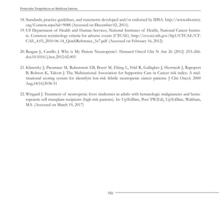 110
Protocolos Terapéuticos en Medicina Interna
18. Standards, practice guidelines, and statements developed and/or endorsed by IDSA. http://www.idsociety.
org/Content.aspx?id=9088 (Accessed on December 02, 2011).
19. US Department of Health and Human Services, National Institutes of Health, National Cancer Institu-
te. Common terminology criteria for adverse events (CTCAE). http://evs.nci.nih.gov/ftp1/CTCAE/CT-
CAE_4.03_2010-06-14_QuickReference_5x7.pdf (Accessed on February 16, 2012)
20. Reagan J., Castillo J. Why is My Patient Neutropenic?. Hematol Oncol Clin N Am 26 (2012) 253–266.
doi:10.1016/j.hoc.2012.02.003
21. Klatersky J, Paesmans M, Rubenstein EB, Boyer M, Elting L, Feld R, Gallagher J, Herrstedt J, Rapoport
B, Rolston K, Talcott J. The Multinational Association for Supportive Care in Cancer risk index: A mul-
tinational scoring system for identifyin low-risk febrile neutropenic cáncer patients. J Clin Oncol. 2000
Aug,18(16)3038-51
22. Wingard J. Treatment of neutropenic fever síndromes in adults with hematologic malignancies and hema-
topoietic cell transplant recipients (high-risk patients). In: UpToDate, Post TW(Ed), UpToDate, Waltham,
MA. (Accessed on March 19, 2017)
 