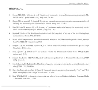 117
Héctor Ortega C. MD, MSc, PhD (c).
BIBLIOGRAFÍA
1. Causey MW, Miller S, Foster A, et al. Validation of noninvasive hemoglobin measurements using the Ma-
simo Radical-7 SpHb Station. Am J Surg 2011; 201:592.
2. Shamir MY, Avramovich A, Smaka T. The current status of continuous noninvasive measurement of total,
carboxy, and methemoglobin concentration. Anesth Analg 2012; 114:972.
3. Kim SH, Lilot M, Murphy LS, et al. Accuracy of continuous noninvasive hemoglobin monitoring: a syste-
matic review and meta-analysis. Anesth Analg 2014; 119:332.
4. Beutler E, Waalen J. The definition of anemia: what is the lower limit of normal of the blood hemoglobin
concentration? Blood 2006; 107:1747.
5. World Health Organization. Nutritional anaemias: Report of a WHO scientific group. Geneva, Switzer-
land: World Health Organization; 1968.
6. Rodgers GM 3rd, Becker PS, Bennett CL, et al. Cancer- and chemotherapy-induced anemia. J Natl Compr
Canc Netw 2008; 6:536.
7. Ruíz-Argüelles GJ. Altitude above sea level as a variable for definition of anemia. Blood 2006; 108:2131;
author reply 2131.
8. Stewart RD, Baretta ED, Platte LR, et al. Carboxyhemoglobin levels in American blood donors. JAMA
1974; 229:1187.
9. Nordenberg D, Yip R, Binkin NJ. The effect of cigarette smoking on hemoglobin levels and anemia scree-
ning. JAMA 1990; 264:1556.
10. Garn SM, Ryan AS, Abraham S, Owen G. Suggested sex and age appropriate values for “low” and “defi-
cient” hemoglobin levels. Am J Clin Nutr 1981; 34:1648.
11. Reed WW, Diehl LF. Leukopenia, neutropenia, and reduced hemoglobin levels in healthy American blacks.
Arch Intern Med 1991; 151:501.
 