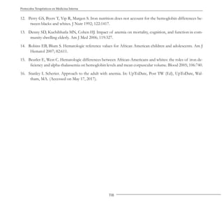 118
Protocolos Terapéuticos en Medicina Interna
12. Perry GS, Byers T, Yip R, Margen S. Iron nutrition does not account for the hemoglobin differences be-
tween blacks and whites. J Nutr 1992; 122:1417.
13. Denny SD, Kuchibhatla MN, Cohen HJ. Impact of anemia on mortality, cognition, and function in com-
munity-dwelling elderly. Am J Med 2006; 119:327.
14. Robins EB, Blum S. Hematologic reference values for African American children and adolescents. Am J
Hematol 2007; 82:611.
15. Beutler E, West C. Hematologic differences between African-Americans and whites: the roles of iron de-
ficiency and alpha-thalassemia on hemoglobin levels and mean corpuscular volume. Blood 2005; 106:740.
16. Stanley L Scherier. Approach to the adult with anemia. In: UpToDate, Post TW (Ed), UpToDate, Wal-
tham, MA. (Accessed on May 17, 2017).
 