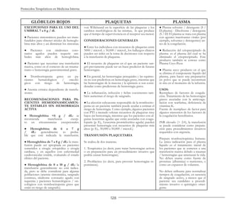 128
Protocolos Terapéuticos en Medicina Interna
GLÓBULOS ROJOS PLAQUETAS PLASMA
EXCEPCIONES PARA EL USO DEL
UMBRAL 7 a 8 g / dl.
● Pacientes sintomáticos pueden ser trans-
fundidos para obtener niveles de hemoglo-
bina más altos y así disminuir los síntomas.
● Pacientes con síndromes coro-
narios agudos pueden requerir um-
brales más altos de hemoglobina.
● Pacientes que necesitan una transfusión
masiva, como en el contexto de un trauma-
tismo o hemorragia gastrointestinal grave.
● Trombocitopenia grave en pa-
cientes hematológicos / oncoló-
gicos con riesgo de hemorragia.
● Anemia crónica dependiente de transfu-
siones.
RECOMENDACIONES PARA PA-
CIENTES HEMODINÁMICAMEN-
TE ESTABLES SIN HEMORRAGIA
ACTIVA
● Hemoglobina <6 g / dL: se
recomienda transfusión excep-
to en circunstancias excepcionales.
● Hemoglobina de 6 a 7 g
/ dL: generalmente es proba-
ble que esté indicada la transfusión.
● Hemoglobina de 7 a 8 g / dL: la trans-
fusión puede ser apropiada en pacientes
sometidos a cirugía ortopédica o cirugía
cardíaca, y en aquellos con enfermedad
cardiovascular estable, evaluando el estado
clínico del paciente.
● Hemoglobina de 8 a 10 g / dL: la
transfusión generalmente no está indica-
da, pero se debe considerar para algunas
poblaciones (anemia sintomática, sangrado
continuo, síndrome coronario agudo con
isquemia y pacientes hematológicos / on-
cológicos con trombocitopenia grave que
están en riesgo de sangrado).
von Willebrand en la superficie de las plaquetas y los
cambios morfológicos de las mismas, lo que produce
que el tiempo de supervivencia en el receptor sea menor.
CONSIDERACIONES GENERALES
● Entre los individuos con recuentos de plaquetas entre
5000 / microL y 50,000 / microL, los hallazgos clínicos
pueden ser útiles en la toma de decisiones con respecto
a la transfusión de plaquetas.
● El recuento de plaquetas en el que un paciente san-
gró previamente puede ser un buen predictor de futuras
hemorragias.
● En general, las hemorragias petequiales y las equimo-
sis no son predictivas en hemorragia grave, mientras que
las hemorragias de la mucosa y la epistaxis si son consi-
deradas como predictoras de hemorragia grave.
● La inflamación, infección y fiebre coexistentes tam-
bién aumentan el riesgo de sangrado.
● La afección subyacente responsable de la trombocito-
penia en un paciente también puede ayudar a estimar el
riesgo de hemorragia. Como ejemplo, algunos pacientes
con PTI a menudo toleran recuentos de plaquetas muy
bajos sin hemorragia, mientras que los pacientes con al-
gunas leucemias agudas que están asociadas con coagu-
lopatía (p. Ej., Leucemia promielocítica aguda) pueden
presentar hemorragia con recuentos de plaquetas más
altos (p. Ej., 30,000 a 50,000 / microL)
TRANSFUSIÓN PLAQUETARIA
Se realiza de dos maneras.
1. Terapéutica (es decir, para tratar hemorragias activas
o en preparación para un procedimiento invasivo que
podría causar hemorragias).
2. Profiláctica (es decir, para prevenir hemorragias es-
pontáneas).
● Plasma solvente / detergente (S /
D plasma) - Disolvente / detergente
(S / D) El plasma se trata con plasma
con agentes inactivantes virales (por
ejemplo, solventes y detergentes) an-
tes de la congelación.
● Reducción del crioprecipitado de
plasma: es el plasma del cual se ha
eliminado el crioprecipitado. Este
producto también se conoce como
Plasma Cryo-Poor.
● Plasma seco: producto en el que
se elimina el componente líquido del
plasma, para hacer una preparación
en polvo que se puede reconstituir
in situ en el momento de la infusión.
USOS:
Reemplazo de factores de coagula-
ción. Tratamiento de las hemorragias
graves asociadas con la anticoagu-
lación con warfarina, deficiencia de
vitamina K.
Fuente de reemplazo de factor para
algunos trastornos de los factores de
la coagulación hereditarios.
INR elevado (> 2.0), la transfusión
se puede considerar como prepara-
ción para procedimientos invasivos
requeridos con urgencia.
Púrpura trombocitopénica Inmune.
La única indicación para el plasma
líquido es el tratamiento inicial de
los pacientes que se someten a una
transfusión masiva debido a traumas
/ hemorragias que amenazan la vida.
No deben usarse como fuente de
proteínas (albúmina) o nutrientes, o
como un expansor de volumen.
No deben utilizarse para normalizar
tiempos de coagulación, en ausencia
de sangrado activo, a menos que el
paciente sea candidato a procedi-
miento invasivo o quirúrgico emer-
gente.
 