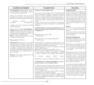 129
Héctor Ortega C. MD, MSc, PhD (c).
GLÓBULOS ROJOS PLAQUETAS PLASMA
● Hemoglobina> 10 g / dL: la transfu-
sión generalmente no está indicada excepto
en circunstancias excepcionales.
Paciente de Oncología: hay dos grupos
principales de pacientes oncológicos para
quienes puede estar indicada la transfusión:
- Pacientes sometidos a qui-
mioterapia mielosupresora.
- Pacientes con cáncer terminal que reciben
cuidados paliativos.
** Se preferirá unidades LEUCOREDU-
CIDAS cuando se desee menor riesgo de
reacciones transfusionales, menor riesgo de
infecciones por citomegalovirus (CMV), en
pacientes inmunocomprometidos.
Dosis: 3 ml/kg por (hematocrito deseado
– hematocrito del paciente)
Presentación: 250-300 ml
Administración: Intravenoso. No agregar
medicamentos en la unidad, no calentar, no
congelar, goteo lento los primeros 15 minu-
tos, luego a 60 gotas minuto o según crite-
rio médico y condición clínica del paciente.
Se utilizará goteo rápido en hemorragias. La
transfusión deberá ser completada en máxi-
mo 3 a 4 horas.
Objetivo: cada paquete globular eleva la
hemoglobina en 1 g/dl.
Paciente con hemorragia activa:
En pacientes con hemorragia activa y trombocitopenia
deben transfundirse plaquetas inmediatamente para
mantener recuentos de plaquetas superiores a 50,000 /
microL en la mayoría de las situaciones de sangrado y
superiores a 100,000 / microL si hay coagulación intra-
vascular diseminada o hemorragia del sistema nervioso
central.
La dosis y la frecuencia de las transfusiones de plaquetas
dependerán del recuento de plaquetas y la gravedad del
sangrado.
Umbrales típicos de recuento de plaquetas que se
utilizan para algunos procedimientos comunes son
los siguientes:
● Neurocirugía o cirugía ocular:
100,000/microL
● La mayoría de otras cirugías importantes:
50,000/microL
● Procedimientos endoscópicos: 50,000/microL para
procedimientos terapéuticos y 20,000/microL para pro-
cedimientos de diagnóstico de bajo riesgo.
● Broncoscopía con lavado broncoalveolar (BAL):
20,000 a 30,000/microL
● Ubicación de la línea central: 20,000 / microL
● Punción lumbar: 10.000 a 20.000/microL en pacien-
tes con neoplasias malignas hematológicas y 40,000
a 50,000 en pacientes sin neoplasias hematológicas.
● Anestesia epidural: 80,000/ microL
● Aspiración / biopsia de médula ósea 20,000 / microL
El umbral para la transfusión profiláctica varía se-
gún el paciente y en el escenario clínico.
Se utiliza para prevenir la hemorragia espontánea en la
mayoría de los pacientes afebriles con recuentos de pla-
quetas inferiores a 10.000 / microL debido a la supre-
sión de la médula ósea.
Usamos umbrales más altos (es decir, 30,000 / microL)
en pacientes que son febriles o sépticos.
Los pacientes con leucemia promielocítica aguda (APL)
tienen una coagulopatía coexistente, y utilizamos un
umbral de transfusión de plaquetas de 30,000 a 50,000
/ microL para ellos.
EXCEPCIONES
El FFP se puede usar en algunos ca-
sos para el manejo de la deficiencia
del factor XI heredado. FFP y PF24
pueden usarse como fuente de fac-
tor V en casos severos de CID con
sangrado persistente cuando se cree
que el sangrado persistente es resul-
tado de la deficiencia del factor V; y
otros factores hereditarios como X,
VII, II.
DOSIS
10 a 15 ml / kg (lo cual representaría
tres a cinco unidades aproximada-
mente)
Las tasas de infusión son dependien-
tes de la carga de volumen que puede
tolerar el paciente.
PAUTAS GENERALES:
● Individuo saludable: de 2 a 3 ml /
kg / hora (es decir, aproximadamen-
te una unidad en 1.5 horas)
● Individuo con sobrecarga de volu-
men o insuficiencia cardíaca: 1 ml /
kg / hora (es decir, aproximadamen-
te una unidad en aproximadamente
cuatro horas)
● Individuo sometido a intercambio
de plasma: 60 ml / minuto; esto pue-
de elevarse a 100 ml / minuto si la
situación lo amerita y esta velocidad
es tolerada por las venas del paciente.
La velocidad puede ser tan alta por-
que el fluido se elimina simultánea-
mente durante la infusión.
La infusión de grandes cantidades de
plasma u otros hemoderivados pue-
de causar sobrecarga de volumen y
precipitar edema pulmonar, especial-
mente en adultos mayores y personas
con enfermedades cardíacas preexis-
tentes, lo cual se reduce al disminuir
la velocidad de infusión a 1 ml / kg
por hora en pacientes susceptibles.
 