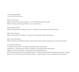 Med. Carla Arévalo
Médico Especialista en Dermatología – Universidad Central del Ecuador.
Médico Tratante del Hospital Isidro Ayora. Loja-Ecuador.
Med. Rodrigo Gaibor
Médico Postgradista de Medicina Interna – Pontificia Universidad Católica del Ecuador.
Med. Johana Fonseca
Médico Postgradista de Pediatría – Pontificia Universidad Católica del Ecuador.
Med. Farid Abedrabbo.
Médico Residente de Medicina Interna del Hospital Alfredo Noboa Montenegro. Guaranda-Ecuador.
Lic. Mg. María Martinez
Licenciada en Enfermería – Pontificia Universidad Católica del Ecuador
Especialista en Administración en Salud - Pontificia Universidad Católica del Ecuador.
Magíster en Gerencia en Salud – Universidad Técnica Particular de Loja
Jefe de Enfermería del Servicio de Medicina Interna - Hospital Alfredo Noboa Montenegro. Guaranda - Ecuador.
Docente de la Cátedra de Enfermería del Adulto y Adulto Mayor de la Universidad Estatal de Bolívar.
COLABORADORES
 