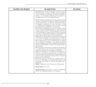 131
Héctor Ortega C. MD, MSc, PhD (c).
GLÓBULOS ROJOS PLAQUETAS PLASMA
dependiendo de las dosis utilizadas. Usamos la trans-
fusión profiláctica de dosis estándar de estos pacientes
con un recuento de plaquetas de umbral de 10.000 /
microL y la transfusión terapéutica para cualquier he-
morragia mayor que la hemorragia petequial.
● Enfermedades hereditarias: la función plaquetaria está
alterada en el síndrome de Wiskott-Aldrich, la trombas-
tenia de Glanzmann y el síndrome de Bernard-Soulier.
El sangrado en pacientes con estas afecciones se trata
con transfusión de plaquetas, junto con otros agentes
hemostáticos que se describen a continuación.
● Condiciones adquiridas: la uremia, la diabetes melli-
tus, los trastornos mieloproliferativos y otras afecciones
médicas pueden afectar la función plaquetaria. El ries-
go de hemorragia se puede reducir al tratar la afección
subyacente. La transfusión de plaquetas generalmente se
reserva para sangrado mayor en estas condiciones.
● Después de una transfusión de plaquetas, el recuento
de éstas debe aumentar, con un pico entre los 10 minu-
tos a 1 hora y una disminución gradual durante 72 horas.
● Una regla general es que la transfusión de seis unida-
des de plaquetas combinadas o una unidad de aféresis
debería aumentar el recuento de plaquetas en aproxima-
damente 30,000-60,000 / microL en un adulto de tama-
ño promedio.
● El incremento del recuento de plaquetas generalmen-
te se mide dentro de las 24 horas en los pacientes que
recibieron transfusiones de plaquetas profilácticas.
● Para los pacientes que se someten a procedimientos
invasivos, es prudente comprobar que se logró el re-
cuento de plaquetas deseado antes de realizar el procedi-
miento, lo que se puede hacer dentro de los 10 minutos
posteriores a la transfusión.
● Para los pacientes que presenta sangrado activo, el
cese de la hemorragia es el determinante clínico más
importante aún más que el recuento de plaquetas pos-
transfusión.
Dosis: 1 unidad por cada 10 Kg de peso del paciente.
Presentación: 50 a 70 ml
Administración: Intravenoso en bolo, la transfusión
deberá ser completada máximo en 30 minutos.
 