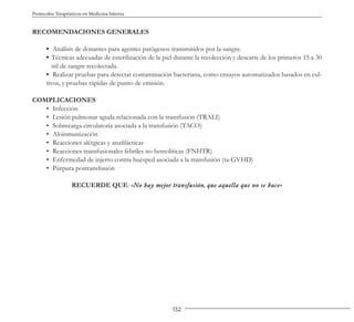 132
Protocolos Terapéuticos en Medicina Interna
RECOMENDACIONES GENERALES
▪ Análisis de donantes para agentes patógenos transmitidos por la sangre.
▪ Técnicas adecuadas de esterilización de la piel durante la recolección y descarte de los primeros 15 a 30
ml de sangre recolectada.
▪ Realizar pruebas para detectar contaminación bacteriana, como ensayos automatizados basados en cul-
tivos, y pruebas rápidas de punto de emisión.
COMPLICACIONES
• Infección
• Lesión pulmonar aguda relacionada con la transfusión (TRALI)
• Sobrecarga circulatoria asociada a la transfusión (TACO)
• Aloinmunización
• Reacciones alérgicas y anafilácticas
• Reacciones transfusionales febriles no hemolíticas (FNHTR)
• Enfermedad de injerto contra huésped asociada a la transfusión (ta-GVHD)
• Púrpura postransfusión
RECUERDE QUE: «No hay mejor transfusión, que aquella que no se hace»
 