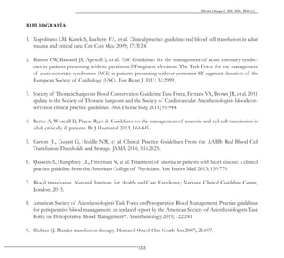 133
Héctor Ortega C. MD, MSc, PhD (c).
BIBLIOGRAFÍA
1. Napolitano LM, Kurek S, Luchette FA, et al. Clinical practice guideline: red blood cell transfusion in adult
trauma and critical care. Crit Care Med 2009; 37:3124.
2. Hamm CW, Bassand JP, Agewall S, et al. ESC Guidelines for the management of acute coronary syndro-
mes in patients presenting without persistent ST-segment elevation: The Task Force for the management
of acute coronary syndromes (ACS) in patients presenting without persistent ST-segment elevation of the
European Society of Cardiology (ESC). Eur Heart J 2011; 32:2999.
3. Society of Thoracic Surgeons Blood Conservation Guideline Task Force, Ferraris VA, Brown JR, et al. 2011
update to the Society of Thoracic Surgeons and the Society of Cardiovascular Anesthesiologists blood con-
servation clinical practice guidelines. Ann Thorac Surg 2011; 91:944.
4. Retter A, Wyncoll D, Pearse R, et al. Guidelines on the management of anaemia and red cell transfusion in
adult critically ill patients. Br J Haematol 2013; 160:445.
5. Carson JL, Guyatt G, Heddle NM, et al. Clinical Practice Guidelines From the AABB: Red Blood Cell
Transfusion Thresholds and Storage. JAMA 2016; 316:2025.
6. Qaseem A, Humphrey LL, Fitterman N, et al. Treatment of anemia in patients with heart disease: a clinical
practice guideline from the American College of Physicians. Ann Intern Med 2013; 159:770.
7. Blood transfusion. National Institute for Health and Care Excellence; National Clinical Guideline Centre,
London, 2015.
8. American Society of Anesthesiologists Task Force on Perioperative Blood Management. Practice guidelines
for perioperative blood management: an updated report by the American Society of Anesthesiologists Task
Force on Perioperative Blood Management*. Anesthesiology 2015; 122:241.
9. Slichter SJ. Platelet transfusion therapy. Hematol Oncol Clin North Am 2007; 21:697.
 
