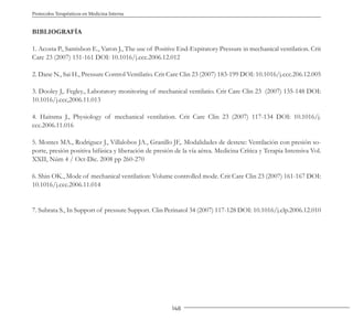 148
Protocolos Terapéuticos en Medicina Interna
BIBLIOGRAFÍA
1. Acosta P., Santisbon E., Varon J., The use of Positive End-Expiratory Pressure in mechanical ventilation. Crit
Care 23 (2007) 151-161 DOI: 10.1016/j.ccc.2006.12.012
2. Dane N., Sai H., Pressure Control Ventilatio. Crit Care Clin 23 (2007) 183-199 DOI: 10.1016/j.ccc.206.12.005
3. Dooley J,. Fegley., Laboratory monitoring of mechanical ventilatio. Crit Care Clin 23 (2007) 135-148 DOI:
10.1016/j.ccc,2006.11.013
4. Haitsma J., Physiology of mechanical ventilation. Crit Care Clin 23 (2007) 117-134 DOI: 10.1016/j.
ccc.2006.11.016
5. Montes MA., Rodriguez J., Villalobos JA., Granillo JF,. Modalidades de destete: Ventilación con presión so-
porte, presión positiva bifásica y liberación de presión de la vía aérea. Medicina Crítica y Terapia Intensiva Vol.
XXII, Núm 4 / Oct-Dic. 2008 pp 260-270
6. Shin OK., Mode of mechanical ventilation: Volume controlled mode. Crit Care Clin 23 (2007) 161-167 DOI:
10.1016/j.ccc.2006.11.014
7. Subrata S., In Support of pressure Support. Clin Perinatol 34 (2007) 117-128 DOI: 10.1016/j.clp.2006.12.010
 