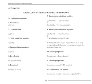 158
Protocolos Terapéuticos en Medicina Interna
APÉNDICE F.
FORMULARIO DE MEDICINA BASADA EN EVIDENCIA
A) Pruebas diagnósticas
1. Sensibilidad
a/(a+c)
2. Especificidad
d/(d+b)
3. Valor predictivo positivo
a/(a+b)
4. Valor predictivo negativo
d/(d+c)
5. Prevalencia
(a+c)/(a+b+c+d)
6. Exactitud
(a+d)/(a+b+c+d)
7. Razón de verosimilitud positivo
( ( a * (b+d) ) ) / ( (b * (a+c) ) )
o
Sensibilidad / ( (1-Especificidad) )
8. Razón de verosimilitud negativo
( ( a * (b+d) ) ) / ( ( b * (a+c) ) )
ó
(1-Sensibilidad) / Especificidad
9. Probabilidad pre prueba = prevalencia de un even-
to reportado en la literatura u obtenida en estudio de
investigación previo.
10. Momio pre prueba
Prevalencia / ( (1-prevalencia) )
11. Momio pos prueba
(momio pre prueba) * (RV positivo)
12. Probabilidad Pos prueba
(momio pos prueba) / ( (momio posprueba+1) )
 