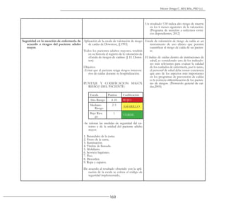 169
Héctor Ortega C. MD, MSc, PhD (c).
Un resultado ≤50 indica alto riesgo de muerte
en los 6 meses siguientes de la valoración.
(Programa de atención a enfermos cróni-
cos dependientes, 2012)
Seguridad en la atención de enfermería de
acuerdo a riesgos del paciente adulto
mayor.
Aplicación de la escala de valoración de riesgo
de caídas de Downton, (J.1993)
Todos los pacientes adultos mayores, tendrán
en su historia el registro de la valoración de
«Escala de riesgos de caídas» (J. H. Down-
ton)
Objetivo:
-Evitar que el paciente tenga riesgos innecesa-
rios de caídas durante su hospitalización.
PUNTAJE Y CODIFICACION SEGÚN
RIESGO DEL PACIENTE:
Escala Puntos Codificación
Alto Riesgo 4-10 ROJO
Mediano
Riesgo
2-3
AMARILLO
Bajo Ries-
go
1
VERDE
-Se valoran las medidas de seguridad del en-
torno y de la unidad del paciente adulto
mayor.
1. Barandales de la cama.
2. Freno de la cama.
3. Iluminación.
4. Timbre de llamada.
5. Mobiliario
6. Servicio higiénico.
7. Piso.
8. Desorden.
9. Ropa y zapatos.
De acuerdo al resultado obtenido con la apli-
cación de la escala se coloca el código de
seguridad implementado,
Escala de valoración de riesgo de caída es un
instrumento de uso clínico que permite
cuantificar el riesgo de caída de un pacien-
te.
El índice de caídas dentro de instituciones de
salud, es considerado uno de los indicado-
res más relevantes para evaluar la calidad
de los cuidados de enfermería, por lo tanto,
el personal de salud debe tomar conciencia
que uno de los aspectos más importantes
en los programas de prevención de caídas
es la correcta «Identificación de los pacien-
tes de riesgo». (Protocolo general de caí-
das,2005)
 