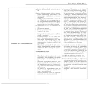 177
Héctor Ortega C. MD, MSc, PhD (c).
Seguridad en la valoración del dolor
Aplicación de las escalas de valoración del do-
lor
Objetivo: Valorar y manejar el dolor, adminis-
trando el tratamiento farmacológico y no
farmacológico establecido en los protoco-
los clínicos.
- Se debe hacer una valoración, al menos una
vez al día, de las personas que podrían su-
frir dolor mediante preguntas a la familia,
al cuidador o al propio paciente sobre la
presencia de dolor, molestias o malestar.
Los parámetros del dolor que valoraremos se-
rán:
• Localización de dolor.
• Factores desencadenantes
• Irradiación del dolor.
- Se registra la valoración del dolor de forma
regular y sistemática.
- La valoración inicial del dolor se hará al in-
greso y durante la estancia hospitalaria.
- Para valorar la intensidad del dolor utili-
zaremos las escalas, visual- analógicas y la
escala numérica. (Escalas de valoración del
dolor, 2012)
- El resultado numérico (0-10) de la valora-
ción de la intensidad del dolor se registrará
en la historia clínica en el reporte de enfer-
mería
ESCALA NUMÉRICA
- El resultado de la valoración de las escalas
determina el tipo de cuidado y el manejo
farmacológico o no farmacológico del do-
lor.
- El manejo farmacológico del dolor se lo
hace de acuerdo a lo establecido en el esca-
lón de analgesia de la OMS y en los proto-
colos de manejo clínico médico del servicio
de M. Interna
- El manejo no farmacológico toma en
cuenta, posición, aplicación de calor o frio
local, y apoyo emocional.
- El alivio del dolor es la base del cuidado de
enfermería en su función asistencial.
La International Association for the Study of
Pain (IASP) define el dolor como «una ex-
periencia sensorial y emocional desagrada-
ble, asociada a una lesión tisular presente
o potencial, o descrita en términos de tal
lesión». En consecuencia, el dolor es una
experiencia subjetiva que solo puede eva-
luarse por declaración de quien lo sufre,
utilizando instrumentos validados y ade-
cuados a la situación de cada persona. En-
tre pacientes hospitalizados la falta de alivio
del dolor tiene importantes repercusiones,
no solo por el sufrimiento innecesario sino
también por complicaciones y retrasos en
las altas, con el consiguiente incremento
en los costes asistenciales Los profesiona-
les sanitarios tienen un papel fundamental
en el manejo del dolor a través del conoci-
miento actual sobre las medidas para miti-
gar el dolor y adoptando unas buenas prác-
ticas en la valoración y manejo del dolor.
Además, tienen la obligación legal y ética
de velar por que se utilicen los medios más
efectivos con el fin de lograr el bienestar y
el alivio del dolor en los pacientes)
Las escalas de valoración del dolor son méto-
dos clásicos de medición de la intensidad
del dolor, y con su empleo podemos llegar
a cuantificar la percepción subjetiva del do-
lor por parte del paciente, y ajustar de una
forma más exacta el uso de los analgésicos.
(Valoración y manejo del dolor,2013)
ESCALA ANALÓGICA VISUAL- EVA
Permite medir la intensidad del dolor con la
máxima reproductibilidad entre los obser-
vadores. Consiste en una línea horizontal
de 10 centímetros, en cuyos extremos se
encuentran las expresiones extremas de un
síntoma.
En el izquierdo se ubica la ausencia o menor
intensidad y en el derecho la mayor inten-
sidad.
 