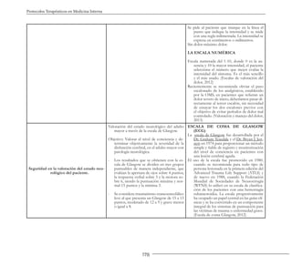178
Protocolos Terapéuticos en Medicina Interna
Se pide al paciente que marque en la línea el
punto que indique la intensidad y se mide
con una regla milimetrada. La intensidad se
expresa en centímetros o milímetros.
Sin dolor-máximo dolor.
LA ESCALA NUMÉRICA
Escala numerada del 1-10, donde 0 es la au-
sencia y 10 la mayor intensidad, el paciente
selecciona el número que mejor evalúa la
intensidad del síntoma. Es el más sencillo
y el más usado. (Escalas de valoración del
dolor, 2012)
Recientemente se recomienda obviar el paso
escalonado de los analgésicos, establecido
por la OMS, en pacientes que refieran un
dolor severo de inicio, deberíamos pasar di-
rectamente al tercer escalón, sin necesidad
de ensayar los dos escalones previos con
el objetivo de evitar períodos de dolor mal
controlado. (Valoración y manejo del dolor,
2013)
Seguridad en la valoración del estado neu-
rológico del paciente.
Valoración del estado neurológico del adulto
mayor a través de la escala de Glasgow.
Objetivo: Valorar el nivel de conciencia y de-
terminar objetivamente la severidad de la
disfunción cerebral, en el adulto mayor con
patología neurológica.
- Los resultados que se obtienen con la es-
cala de Glasgow se dividen en tres grupos
puntuables de manera independiente, que
evalúan la apertura de ojos sobre 4 puntos,
la respuesta verbal sobre 5 y la motora so-
bre 6, siendo la puntuación máxima y nor-
mal 15 puntos y la mínima 3.
- Se considera traumatismo craneoencefálico
leve al que presenta un Glasgow de 15 a 13
puntos, moderado de 12 a 9 y grave menor
o igual a 8.
ESCALA DE COMA DE GLASGOW
(ECG)
La escala de Glasgow fue desarrollada por el
Dr. Graham Teasdale y el Dr. Bryan J. Jen-
nett en 1974 para proporcionar un método
simple y fiable de registro y monitorización
del nivel de conciencia en pacientes con
una lesión cerebral aguda.
El uso de la escala fue promovido en 1980,
cuando se recomienda para todo tipo de
persona lesionada en la primera edición del
Advanced Trauma Life Support (ATLS) y
de nuevo en 1988, cuando la Federación
Mundial de Sociedades de Neurocirugía
(WFNS) lo utilizó en su escala de clasifica-
ción de los pacientes con una hemorragia
subaracnoidea. La escala progresivamente
ha ocupado un papel central en las guías clí-
nicas y se ha convertido en un componente
integral de los sistemas de puntuación para
las víctimas de trauma o enfermedad grave.
(Escala de coma Glasgow, 2012)
 