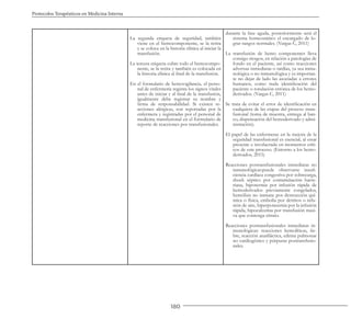180
Protocolos Terapéuticos en Medicina Interna
La segunda etiqueta de seguridad, también
viene en el hemocomponente, se la retira
y se coloca en la historia clínica al iniciar la
transfusión.
La tercera etiqueta cubre todo el hemocompo-
nente, se la retira y también es colocada en
la historia clínica al final de la transfusión.
En el formulario de hemovigilancia, el perso-
nal de enfermería registra los signos vitales
antes de iniciar y al final de la transfusión,
igualmente debe registrar su nombre y
firma de responsabilidad. Si existen re-
acciones alérgicas, son reportadas por la
enfermera y registradas por el personal de
medicina transfusional en el formulario de
reporte de reacciones pos transfusionales.
durante la fase aguda, posteriormente será el
sistema homeostático el encargado de lo-
grar rangos normales. (Vargas C, 2011)
La transfusión de hemo componentes lleva
consigo riesgos, en relación a patologías de
fondo en el paciente, así como reacciones
adversas inmediatas o tardías, ya sea inmu-
nológica o no inmunológica y es importan-
te no dejar de lado las asociadas a errores
humanos, como mala identificación del
paciente o rotulación errónea de los hemo-
derivados. (Vargas C, 2011)
Se trata de evitar el error de identificación en
cualquiera de las etapas del proceso trans-
fusional (toma de muestra, entrega al ban-
co, dispensación del hemoderivado y admi-
nistración).
El papel de las enfermeras en la mejora de la
seguridad transfusional es esencial, al estar
presente e involucrada en momentos críti-
cos de este proceso. (Entorno a los hemo-
derivados, 2015)
Reacciones postransfusionales inmediatas no
inmunológicas:puede observarse insufi-
ciencia cardíaca congestiva por sobrecarga,
shock séptico por contaminación bacte-
riana, hipotermia por infusión rápida de
hemoderivados previamente congelados,
hemólisis no inmune por destrucción quí-
mica o física, embolia por detritos o infu-
sión de aire, hiperpotasemia por la infusión
rápida, hipocalcemia por transfusión masi-
va que contenga citrato.
Reacciones postransfusionales inmediatas in-
munológicas: reacciones hemolíticas, fie-
bre, reacción anafiláctica, edema pulmonar
no cardiogénico y púrpuras postransfusio-
nales.
 