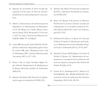 190
Protocolos Terapéuticos en Medicina Interna
18. Maureira, M. (noviembre de 2011). Google. Re-
cuperado el 05 de marzo de 2014, de www.hos-
pitaldelinares.cl/index2.php?option=com_doc-
man..
19. Mireles S, Intervenciones de Enfermería para la
Seguridad en la Administración de Medicamen-
tos de Alto Riesgo en el Adulto. México: Secre-
taría de Salud;( 2014), Recuperado el 19 de mar-
zo 2017 de, http://www.cenetec-difusion.com/
CMGPC/IMSS-712-14/ER.pdf
20. Cohen MR, Smetzer JL, Tuohy NR, Kilo CM. Hi-
gh-alert medications: safeguarding against errors.
En: Cohen MR, editor. Medication Errors. 2nd
ed. Washington (DC): American Pharmaceutical
Association; 2007. p. (317- 411).
21. Ibarra C Ma. G, López González Miguel Án-
gel. Editorial Administración de Medicamentos
de Riesgo. Desarrollo científico de Enfermería,
2008;16:(4)
22. Martínez Ma, Muñoz Ma, Protocolo de adminis-
tración segura de medicación, HANM, 2015.
23. Martínez Ma, Muñoz M, Guía para la aplicación
del PAE, y elaboración del Informe de enferme-
ría, HANM, 2016
24. Bauer A E, Moreira A M, Inocenti A, Oliveira J,
De Bortoli S E, Eventos adversos causados por
medicamentos en un hospital centinela del Es-
tado deGoiás, Brasil. Rev. Latino-Am. Enferma-
gem 2011; 19(2)
25. De Bortoli S E, Silvia A A, Bauer A E, Trevisani
F, Perufo S, Cardoso T. Identification and Analy-
sis of Medication Errors In Six Brazilian Hospi-
tal Ciencia y EnfermerIa XVI (1): 85-95, 2010
26. Machado F, Soares IM, Rodríguez CS, Gomes P,
Tanferri T, Queiroz AL. Administración de me-
dicamentos: conocimiento de los enfermeros del
sector de urgencia y emergencia. Rev Enfermería
Global. 2012(26): 54-69.
27. Gómez M. E., Domínguez-Gil A, Moreno P. J.
SEGURIDAD DE MEDICAMENTOS Pre-
vención de errores de medicación. Rev Farmacia
Hospitalaria. 2002; 26 (4): 250-254
 