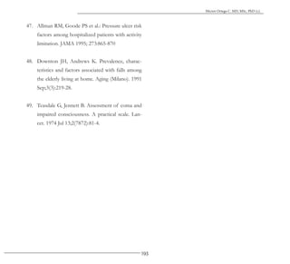 193
Héctor Ortega C. MD, MSc, PhD (c).
47. Allman RM, Goode PS et al.: Pressure ulcer risk
factors among hospitalized patients with activity
limitation. JAMA 1995; 273:865-870
48. Downton JH, Andrews K. Prevalence, charac-
teristics and factors associated with falls among
the elderly living at home. Aging (Milano). 1991
Sep;3(3):219-28.
49. Teasdale G, Jennett B. Assessment of coma and
impaired consciousness. A practical scale. Lan-
cet. 1974 Jul 13;2(7872):81-4.
 